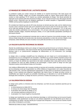 LE MANQUE DE VISIBILITE DE L’ACTIVITE DESIGN
La profession souffre d’un certain manque de visibilité sur le marché économique. Elle reste encore mal
référencées par l’INSEE, malgré une nouvelle nomenclature entrée en vigueur depuis janvier 2008 et qui
contient un code spécifique 74.101 réservé aux activités spécialisées de design. Ceci devait permettre de
regrouper la plus grande partie des structures de design, ce qui n’est pas encore le cas. Des erreurs peuvent
toujours arriver, notamment pour les designers graphiques ou textiles assujettis à l’Agessa/MDA auxquels
l’INSEE continue parfois d’appliquer le code 90.03A.
On constate tout d’abord que près de 40 % des structures ne donnent pas leur code, sont en attente de leur
nouveau code ou donnent l’ancien code. 25 % seulement le sont sous le code 74.10 et ses sous-codes ; 10 %
ont le code des activités de conseil ; 10 % celui des activités proches de l’architecture ; 9 % un des souscodes des activités publicitaires et de communication ; 6 % ont pour code celui de leur principal secteur de
clientèle (meubles, sièges, industries électriques, textile) ; 6 % le code Activités spécialisées scientifiques et
techniques diverses.
La profession est donc principalement recensée dans le cadre de l’exercice d’une activité principale, mais se
retrouve diluée lorsqu’elle est exercée dans des structures polyvalentes ou dans des services intégrés à des
entreprises. Cette méthode prive donc le secteur d’une partie des données sur son poids économique.

LA VALEUR AJOUTEE RECONNUE DU DESIGN
Aborder les problématiques clients par le design et l’ergonomie permet d’innover sur le fond du discours, sur
sa forme et sa scénarisation, mais aussi d’innover dans les fonctionnalités proposées à l’utilisateur. Le design
participe aussi à un positionnement stratégique de différenciation et à la construction d’un avantage
concurrentiel.
Le design crée un avantage compétitif pour les entreprises par son impact sur la commercialisation d’un
produit/service et sur le management de l’innovation. Il bénéficie d’un succès d’estime important puisqu’il est
considéré comme stratégique dans une entreprise sur deux. Les PME recourant au design le reconnaissent
comme un moyen de valoriser leur savoir-faire et de rester compétitives face à des poids lourds du marché
qui maîtrisent les coûts par effets d’échelle et les technologies. L’impact positif du design est alors jugé
important et perçu comme élément moteur de l’innovation.
Une meilleure différenciation des nouveaux produits et services est la première conséquence positive perçue
par les entreprises suivie par l’augmentation du chiffre d’affaires et l’augmentation de la valeur financière de
cette dernière. Enfin, c’est très majoritairement l’appréciation du client direct qui sanctionne la performance du
design, et pour certaines plus largement l’appréciation des clients finaux. Le design est perçu comme un
simplificateur par l’apport de gains aux procédés industriels qui en découlent et un outil de facilitation des
e
échanges dans l’entreprise. Le design est reconnu comme le 3 facteur de succès pour un produit.

LA VALORISATION DU DESIGN
Le design peine parfois à s’introduire dans les entreprises. Les freins les plus importants exprimés par les
sociétés sont :
• la méconnaissance du métier (84 %)
• le manque de culture design dans l’entreprise
• la perception des coûts liés au design (77 %)
• une mauvaise expérience antérieure (30 %)
• la perception d’un impact négatif sur la productivité
Le design peut représenter aux yeux des entreprises davantage un coût économique qu’une source de gains
d’exploitation. Cette appréhension se base sur une certaine subjectivité car il est démontré que le retour sur
investissement du design n’est pas calculé pour la plupart des entreprises, il l’est souvent de manière intuitive
sans utiliser d'indicateurs ou de ratios.
Référentiel des métiers du design – DGCIS/INTERFACE

123

 