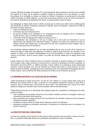 Lorsque l’efficacité du design est mesurée (21 % des entreprises), elle est estimée en fonction de la notoriété
qu’il apporte à la firme, de sa capacité à améliorer l'image de l'entreprise et de ses produits. Le calcul
économique de la rentabilité du design est réalisé en fonction d’indicateurs de performance économique
relatifs à l’évolution du chiffre d'affaires, sur des ratios économiques basés sur le prix de revient du produit ou
du service et d’indicateurs de satisfaction des clients ou d'autres publics comme la presse.
Une pédagogie du design reste encore à mettre en place pour le rendre plus visible et plus crédible auprès
des entreprises en attente d’indicateurs rationnels et objectifs. Selon les dirigeants, notamment de PME, la
promotion du design passe par :
• l’aide à l’investissement (58 %)
• la formation pour les entreprises (42 %)
• les preuves chiffrées de la rentabilité de cet investissement pour les designers (60 %) (modélisation
d’outils de calcul, avec une méthode simple et accessible)
• l’information et les témoignages des meilleures pratiques (42 %)
• la sensibilisation des entreprises au fait que le design est un des outils de l’innovation et que la
détermination des objectifs d’une intervention design, la rédaction du cahier des charges et le choix du
designer doivent être réalisés avec le plus grand soin afin que la démarche puisse s’intégrer dans la
culture et les savoir-faire de l’entreprise.
Les entreprises regrettent également que les aides accessibles pour la mise en avant de la recherche ne
soient pas faciles à utiliser pour des dépenses en design (le crédit d’impôt recherche, par exemple), ce qui
entraîne un déficit sur les phases d’industrialisation et de commercialisation. Il existe une opposition entre
création et innovation ; aussi le recours rapide à une aide aux services valable pour le design serait-il très
apprécié.
L’étude Gestion des actifs immatériels dans les industries culturelles et créatives dirigée par le Pipame en
2012 souligne l’enjeu majeur entourant le financement car il permet de développer les actifs immatériels. Le
financement semi-privé (IFCIC ou OSEO) permettra à terme d’attirer les investisseurs privés traditionnels
(banques, venture capitalists, etc.) vers les industries qui entreront alors dans un cercle vertueux. Un autre
aspect concerne la fiscalité, avantageuse pour les entreprises ayant une composante technologique dans leur
activité créative, mais au détriment de celles produisant du contenu ou de l’innovation de service.

LA SENSIBILISATION A LA PLUS-VALUE DU DESIGN
L’enjeu économique du design est énorme, non par son coût, inférieur à 1 % pour chaque objet, mais par la
différence qu’il instaure entre un objet, un service ou une prestation parfaitement réussis ou juste dans la
moyenne. Dans le monde hyper concurrentiel qui est le nôtre, il faut absolument avoir recours à la valeur
ajoutée du design pour s’assurer le plus souvent possible d’être en première position.
Thibaut Deveraux évoque sur le site Design Keys quelques pistes pour sensibiliser les entreprises à la valeur
ajoutée du design :
• faire comprendre que le design concerne tous les produits, espaces, services et messages visuels, pas
uniquement la décoration haut de gamme.
• faire comprendre que le design est avant tout une démarche de conception quelle que soit la dimension
artistique qui puisse y apparaître.
• sensibiliser à l’apport central du design dans la réponse au besoin de l’utilisateur.
• sensibiliser davantage les professions techniques à l’importance de l’attractivité dans la conception d’un
produit commercial.

LA PROTECTION DES CREATIONS
La valeur des sociétés provient de plus en plus de leurs actifs incorporels, tels que brevets, marques et savoirfaire. La propriété intellectuelle devient une composante essentielle de la valeur d’entreprise.

Référentiel des métiers du design – DGCIS/INTERFACE

124

 