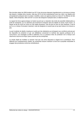 Des données datant de 2009 révèlent que 52 % des structures déposent régulièrement ou de temps en temps
des dessins, modèles et/ou brevets, mais peu (23 %) le font conjointement avec leur client. Les dépôts sont
principalement pratiqués dans le produit ; toutefois, seule une agence produit sur trois (31 %) effectue de tels
dépôts. Côté entreprises, elles sont 63 % à avoir des designers impliqués dans un dépôt de brevet.
Le rapport de force agence-design se traduit souvent par un abandon des droits de propriété intellectuelle au
profit de l’entreprise, qui ne valorisera pas forcément le designer dans les dépôts du brevet. Autre revers : le
design se fait de moins en moins sur des objets physiques, mais de plus en plus sur des interfaces. C’est là
qu’il y a un champ d’innovation important, mais les designers ne savent pas ce qui peut relever d’un brevet ou
pas.
La part modérée de dépôts s’explique en partie par des réalisations qui échappent aux conditions prévues par
les dispositifs de protection et par une défaillance concernant la maîtrise des aspects juridiques de la
concurrence. Les avantages qu’offre la détention d’un ou plusieurs titres de protection de la marque sont
néanmoins reconnus de façon quasi unanime par les entreprises.
Le simple dépôt de modèles ou brevets n’est pas une arme dissuasive à l’égard de la contrefaçon. Pour
défendre les investissements créatifs, les entreprises doivent maîtriser le droit de la propriété industrielle et
engager des procédures contre les contrefacteurs.

Référentiel des métiers du design – DGCIS/INTERFACE

125

 