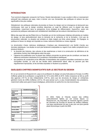 INTRODUCTION
Tout comme le diagnostic consacré à la France, l’étude internationale n’a pas vocation à être un recensement
exhaustif des pratiques par pays, mais à donner une vue d’ensemble des politiques et acteurs les plus
significatifs et les plus visibles.
Globalement, les politiques nationales structurées en faveur du design sont en émergence et demeurent peu
nombreuses, bien que le design constitue désormais un sujet de réflexion pour la plupart des pays
industrialisés, notamment dans la perspective d’une stratégie de différenciation. Aujourd'hui, seule une
quinzaine de politiques nationales sont véritablement identifiées par les acteurs internationaux du design.
Même des pays tels que les États-Unis ou l’Australie qui ont de nombreuses initiatives stimulantes en matière
de design, et plus particulièrement dans le domaine de la recherche et de la formation, n’ont pas de
structuration nationale. La situation est similaire en Italie malgré une forte culture design. En Espagne, la
politique en faveur du design est impulsée au niveau national et déclinée au niveau régional.
La structuration d’axes nationaux stratégiques n’implique pas nécessairement une facilité d’accès aux
données statistiques. Les études ne sont pas facilement analysables au regard d’une réelle complexité due à
plusieurs facteurs :
• la diversité des histoires, des cultures et des expériences a mené à la construction de définitions et de
périmètres d’action très hétérogènes selon les pays,
• l’absence de qualification pour la plupart des métiers concernés ne permet pas de constituer une base de
référence exhaustive nécessaire à la constitution d’échantillons statistiques,
• les questions de vocabulaire et les difficultés d’interprétation des questions abordées conduisent au choix
d’enquêtes lourdes. Le coût de ces études étant extrêmement élevé, elles ne peuvent pas être
régulièrement reproduites, et les données exposées ici illustrent ce problème.

QUELQUES CHIFFRES SIGNIFICATIFS SUR LE SECTEUR DU DESIGN
En ce qui concerne le Royaume-Uni, pays où la profession du design a la plus forte place en Europe, le chiffre
d’affaires global de la profession a augmenté de 15 % entre 2005 et 2010. Cette croissance se fait au profit
des agences (+51 %) et des indépendants (+24 %), alors que les structures de design en entreprises
génèrent moins de chiffre d’affaires (-25 %). On peut penser qu’il y a plus d’externalisation des prestations,
notamment celles sans grand impact stratégique, phénomène en partie lié à la crise économique.

En 2003, l’Italie et l’Irlande avaient des chiffres
particulièrement faibles qui ont évolué depuis. Le
Royaume-Uni, les Pays-Bas et l’Autriche figurent comme
les pionniers de l’Europe en termes de chiffres d’affaires.
Les pays scandinaves ont peu à peu pris une plus grande
place économique à partir de 2005.

Référentiel des métiers du design – DGCIS/INTERFACE

127

 