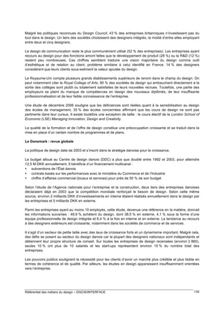 Malgré les politiques reconnues du Design Council, 43 % des entreprises britanniques n’investissent pas du
tout dans le design. Un tiers des sociétés choisissent des designers intégrés, la moitié d’entre elles employant
entre deux et cinq designers.
Le design de communication reste le plus communément utilisé (52 % des entreprises). Les entreprises ayant
recours au design pour des fonctions amont telles que le développement de produit (28 %) ou la R&D (12 %)
restent peu nombreuses. Ces chiffres semblent traduire une vision majoritaire du design comme outil
d’esthétique et de relation au client, problème similaire à celui identifié en France. 14 % des designers
considèrent que leurs clients sous-estiment la valeur ajoutée du design.
Le Royaume-Uni compte plusieurs grands établissements supérieurs de renom dans le champ du design. On
peut notamment citer le Royal College of Arts. 90 % des sociétés de design qui embauchent directement à la
sortie des collèges sont plutôt ou totalement satisfaites de leurs nouvelles recrues. Toutefois, une partie des
employeurs se plaint du manque de compétences en design des nouveaux diplômés, de leur insuffisante
professionnalisation et de leur faible connaissance de l’entreprise.
Une étude de décembre 2006 souligne que les déficiences sont réelles quant à la sensibilisation au design
des écoles de management, 35 % des écoles concernées affirmant que les cours de design ne sont pas
pertinents dans leur cursus. Il existe toutefois une exception de taille : le cours électif de la London School of
Economic (LSE) Managing Innovation, Design and Creativity.
La qualité de la formation et de l’offre de design constitue une préoccupation croissante et se traduit dans la
mise en place d’un certain nombre de programmes et de plans.
Le Danemark : revue globale
La politique de design date de 2003 et s’inscrit dans la stratégie danoise pour la croissance.
Le budget alloué au Centre de design danois (DDC) a plus que doublé entre 1992 et 2003, pour atteindre
12,5 M DKK annuellement. Il bénéficie d’un financement multicanal :
• subventions de l’État danois
• contrats basés sur les performances avec le ministère du Commerce et de l’Industrie
• chiffre d’affaires commercial (locaux et services) pour près de 50 % de son budget
Selon l’étude de l’Agence nationale pour l’entreprise et la construction, deux tiers des entreprises danoises
déclaraient déjà en 2003 que la compétition mondiale renforçait le besoin de design. Selon cette même
source, environ 2 milliards DKK d’investissements en interne étaient réalisés annuellement dans le design par
les entreprises et 5 milliards DKK en externe.
Parmi les entreprises ayant au moins 10 employés, cette étude, devenue une référence en la matière, donnait
les informations suivantes : 48,9 % achètent du design, dont 38,5 % en externe, 4,1 % sous la forme d’une
équipe professionnelle de design intégrée et 6,4 % à la fois en interne et en externe. La tendance au recours
à des designers extérieurs est croissante, notamment dans les sociétés de commerce et de services.
Il s’agit d’un secteur de petite taille avec des taux de croissance forts et un dynamisme important. Malgré cela,
des défis se posent au secteur du design danois car la plupart des designers nationaux sont indépendants et
détiennent leur propre structure de conseil. Sur toutes les entreprises de design recensées (environ 2 860),
seules 10 % ont plus de 10 salariés et les start-ups représentent environ 10 % du nombre total des
entreprises.
Les pouvoirs publics soulignent la nécessité pour les clients d’avoir un marché plus crédible et plus lisible en
termes de cohérence et de qualité. Par ailleurs, les études en design apparaissent insuffisamment orientées
vers l’entreprise.

Référentiel des métiers du design – DGCIS/INTERFACE

130

 