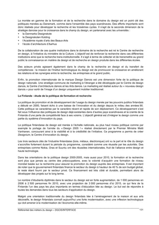 La montée en gamme de la formation et de la recherche dans le domaine du design est un point clé des
politiques menées au Danemark, comme dans l’ensemble des pays scandinaves. Des efforts importants sont
donc réalisés pour développer la recherche et les troisièmes cycles. Il s’agit de la seconde dimension de la
stratégie danoise pour la croissance dans le champ du design, en partenariat avec les universités :
• la Danmarks Designskole
• la Designskolen Kolding
• l’Académie royale d’arts des Beaux-Arts
• l’école d’architecture d’Aarhus
De la collaboration de ces quatre institutions dans le domaine de la recherche est né le Centre de recherche
en design, à l’initiative du ministère de la Culture. L’objectif est de renforcer la recherche dans ces différentes
institutions ainsi que la recherche trans-institutionnelle. Il s’agit à terme de collecter et de transmettre au grand
public la connaissance en matière de design et de recherche en design produite dans les différentes écoles.
Des acteurs privés agissent également dans le champ de la recherche en design et du transfert de
compétences : la mission de l’Institut technologique du design est de promouvoir la croissance en améliorant
les relations et les synergies entre la recherche, les entreprises et le grand public.
Enfin, la promotion internationale de la marque Design Danois est une dimension forte de la politique de
design nationale. Une stratégie commune de marketing à l’étranger a été développée par le Centre de design
danois, le Centre d’architecture danois et les Arts danois. Le marketing est réalisé autour du « nouveau design
danois » pour sortir de l’image d’un design uniquement mobilier traditionnel.
La Finlande : étude de la politique de formation et recherche
La politique de promotion et de développement de l’usage du design menée par les pouvoirs publics finlandais
a débuté en 2000, faisant écho à une baisse de l’innovation et du design depuis le milieu des années 90.
Cette politique se caractérise par le caractère récent et rapide de son déploiement. Ce développement s’est
fait sous l’influence des politiques de design déjà existantes dans d’autres pays scandinaves et la crainte de la
Finlande d’une perte de compétitivité face à ses voisins. L’objectif général est d’intégrer le design comme une
partie du système d’innovation du pays.
La politique finlandaise de design est menée à l’échelle nationale, au plus haut niveau politique comme par
exemple le portage de l’année du « Design 2005 ! » réalisé directement par le Premier Ministre Matti
Vanhanen, concourant ainsi à la visibilité et à la crédibilité de l’initiative. Ce programme a permis de créer
Designium, le Centre d’innovation du design.
Les trois secteurs clés de l’industrie finlandaise (bois, métaux, électronique) ont vu la part et le rôle du design
s’accroître fortement durant la période du programme, considéré comme une réussite par les autorités. Des
entreprises comme Nokia, Oras et Suuntu ont des réussites internationales, fruit de l’alliance entre design et
haute technologie.
Dans les orientations de la politique design 2000-2005, mais aussi pour 2010, la formation et la recherche
sont plus que jamais au centre des préoccupations, avec la volonté d’acquérir une formation de niveau
mondial basée sur la recherche pour assurer la promotion du design auprès des entreprises. Il est important
de noter que le gouvernement finlandais finance le secteur du design à hauteur de 40 % de son budget global,
le reste étant fourni par le secteur privé. Ce financement est très ciblé et durable, permettant alors de
développer des projets sur le long terme.
Le nombre d’étudiants diplômés dans le secteur du design est en forte augmentation, de 1 000 personnes en
2006 à 2 500 personnes fin 2010, avec une projection de 3 000 personnes d’ici 2015, ce qui fera de la
Finlande l’un des pays les plus importants en termes d’éducation liée au design. Le but est de répondre à
toutes les demandes dans tous les secteurs d’application du design.
Malgré une orientation traditionnelle du design finlandais liée à l’aménagement de la maison et aux arts
décoratifs, le design finlandais connaît aujourd'hui une forte modernisation, avec une inflexion technologique
qui doit amener à la modernisation de l’économie elle-même.
Référentiel des métiers du design – DGCIS/INTERFACE

131

 