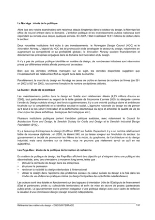 La Norvège : étude de la politique
Alors que ses voisins scandinaves sont reconnus depuis longtemps dans le secteur du design, la Norvège fait
office de nouvel entrant dans le domaine. L’ambition politique et les investissements publics nationaux sont
cependant au rendez-vous depuis quelques années. En 2007, l’état investissait 19,81 millions de dollars dans
le secteur.
Deux nouvelles institutions font écho à ces investissements : le Norwegian Design Council (NDC) et le
Innovation Norway. L’objectif du NDC est de promouvoir et de développer le secteur du design, notamment en
augmentant sa compétitivité et sa profitabilité globale ; le Innovation Norway soutient financièrement et
directement les entreprises engagées dans le domaine de l’innovation et du design.
Il n’y a pas de politique publique identifiée en matière de design, de nombreuses initiatives sont néanmoins
prises par différentes entités afin de promouvoir ce secteur.
Bien que les données chiffrées manquent sur ce sujet, les données disponibles suggèrent que
l’investissement est relativement fort au regard de la taille du marché.
Parallèlement, le marché du design en Norvège ne cesse de croître en termes de nombre de firmes (de 591
en 2002 à 927 en 2003), tout comme l’emploi et le nombre de diplômes délivrés.
La Suède : étude de la politique
Les investissements publics dans le design en Suède sont relativement élevés (4,23 millions d’euros en
2006), tout particulièrement au regard de la taille globale de l’économie L’année 2005 fut désignée comme
l’année du Design suédois et reçut des fonds supplémentaires. Il y a une volonté publique claire et ambitieuse
focalisée sur la compétitivité et le bénéfice sociétal et social. L’approche nationale du design est de penser
qu’il peut à la fois servir l’innovation et la performance économique du pays et améliorer la qualité de vie de
chacun (sur les plans esthétique, écologique, technologique, etc.).
Plusieurs institutions publiques portent l’ambition politique suédoise, avec notamment le Council for
Architecture Form and Design, le Swedish Society for Crafts and Design et le Swedish Industrial Design
Foundation (SVID).
Il y a beaucoup d’entreprises du design (8 459 en 2007) en Suède. Cependant, il y a un nombre relativement
faible de nouveaux diplômés ; en 2005, ils étaient 540, ce qui laisse songeur sur l’évolution du secteur. Le
gouvernement a décidé de promouvoir les filières de la mode, du graphisme, de l’architecture et du design
industriel, mais sans données sur ce thème, nous ne pouvons pas réellement savoir ce qu’il en est
aujourd’hui.
Les Pays-Bas : étude de la politique de formation et recherche
En matière de politique de design, les Pays-Bas affichent des objectifs qui s’intègrent dans une politique très
décentralisée, avec des orientations à moyen et long terme, telles que :
• stimuler la demande de design dans les entreprises
• structurer la profession
• renforcer la visibilité du design néerlandais à l’international
• utiliser le design dans l’approche des problèmes sociaux (la valeur sociale du design à la fois dans les
modes de vie et dans les pratiques même du design font parties des spécificités néerlandaises)
Les acteurs sont très éclatés et fonctionnent sur des logiques d’orientation (rôle de l’État) puis de financement
(État et partenaires privés ou collectivités territoriales) et enfin de mise en œuvre de projets (partenariats
public-privé). Le gouvernement est le premier instigateur d’une politique design avec pour cadre de réflexion
la création d’une commission design (Design Council) indépendante.

Référentiel des métiers du design – DGCIS/INTERFACE

132

 