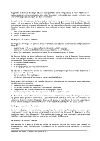 L’approche systémique du design fait partie des spécificités de la politique et de la culture néerlandaises :
culture, social, art, marchés, éducation sont autant de secteurs en interaction que le design peut relier dans
une volonté de progrès et un parti pris d’expérimentation.
L’excellence des formations en design a joué un rôle fondamental pour irriguer toute la société de « good
design » et faire rayonner le design néerlandais à l’international. Trois écoles sont identifiées à l’échelle
internationale (design & innovation) et intègrent le top 100 des meilleures formations internationales (aucune
formation française citée dans le classement des meilleures formations design établi par Newsweek en
2006) :
• Delft University of Technology Design Institute
• Design Academy Eindhoven
• Utrecht School of Arts
La Belgique : la politique wallonne
La Belgique a développé une politique design recentrée sur des objectifs financiers et d’export pragmatiques
tels que :
• augmenter de 10 % par an les exportations des sociétés utilisant le design
• assurer une meilleure visibilité internationale aux entreprises et à la Wallonie
• attirer des investisseurs pour rentrer au capital des structures innovantes en design
La Belgique déploie une approche fonctionnelle du design : sélection et mise à disposition des entreprises
d’une base d’experts en design avec leurs caractéristiques, compétences et références pour faciliter le choix
de prestataires. Cette base de données concerne :
• le design graphique/packaging
• le design produit
• le design graphique, de marque et institutionnel
Le cœur de la politique belge repose sur l’aide indirecte aux entreprises par la subvention de conseils et
d’experts visant à leur permettre :
• de faire les bons choix stratégiques
• d’intégrer le design dans l’entreprise de manière souple et efficace
Dans le cadre d’un soutien actif à la conquête de marchés internationaux, les agences de design sont aidées
dans leur démarche export par :
• des lignes de crédit spécifiques à taux 0
• un fléchage financier vers des fonds d’investissement spécialisés
• une protection des risques sur des marchés de design peu connus
• des emprunts garantis par les deux agences en soutien de la politique export
Un dispositif de soutien est mis en œuvre pour accompagner la professionnalisation des designers en matière
de gestion et de promotion commerciale. L’accompagnement s’effectue aussi bien sur l’élaboration de
documents de communication et la gestion de prospects que sur la mutualisation de moyens. Le partage de
stands collectifs ou l’organisation de conférences de presse collectives font partie des leviers utilisés.
La Belgique : la politique flamande
Le design en Belgique est aussi développé par la politique flamande (Design Flanders) dont la mission est de
« promouvoir le design au sein des entreprises et de promouvoir les designers afin de prouver la valeur
ajoutée du design dans l’économie ». Cette politique est fondée sur une organisation gouvernementale
spécifique responsable des entreprises appartenant au ministère de l’Économie.
La Belgique : la politique fédérale
Les données sur la politique fédérale en matière de design en Belgique sont limitées. Les données sur
l’investissement public, les échanges (import-export) ou les enregistrements d’entreprise ne sont pas
disponibles.
Référentiel des métiers du design – DGCIS/INTERFACE

133

 