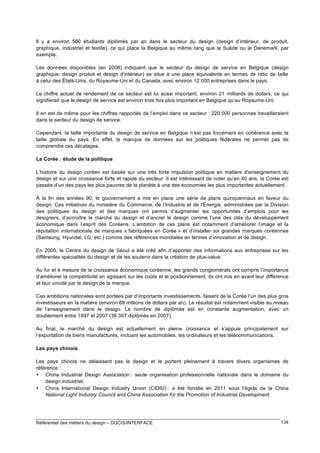 Il y a environ 500 étudiants diplômés par an dans le secteur du design (design d’intérieur, de produit,
graphique, industriel et textile), ce qui place la Belgique au même rang que la Suède ou le Danemark, par
exemple.
Les données disponibles (en 2008) indiquent que le secteur du design de service en Belgique (design
graphique, design produit et design d’intérieur) se situe à une place équivalente en termes de ratio de taille
à celui des États-Unis, du Royaume-Uni et du Canada, avec environ 12 000 entreprises dans le pays.
Le chiffre actuel de rendement de ce secteur est lui aussi important, environ 21 milliards de dollars, ce qui
signifierait que le design de service est environ trois fois plus important en Belgique qu’au Royaume-Uni.
Il en est de même pour les chiffres rapportés de l’emploi dans ce secteur : 220 000 personnes travailleraient
dans le secteur du design de service.
Cependant, la taille importante du design de service en Belgique n’est pas forcément en cohérence avec la
taille globale du pays. En effet, le manque de données sur les politiques fédérales ne permet pas de
comprendre ces décalages.
La Corée : étude de la politique
L’histoire du design coréen est basée sur une très forte impulsion politique en matière d’enseignement du
design et sur une croissance forte et rapide du secteur. Il est intéressant de noter qu’en 40 ans, la Corée est
passée d’un des pays les plus pauvres de la planète à une des économies les plus importantes actuellement.
À la fin des années 90, le gouvernement a mis en place une série de plans quinquennaux en faveur du
design. Ces initiatives du ministère du Commerce, de l’Industrie et de l’Énergie, administrées par la Division
des politiques du design et des marques ont permis d’augmenter les opportunités d’emplois pour les
designers, d’accroître le marché du design et d’ancrer le design comme l’une des clés du développement
économique dans l’esprit des Coréens. L’ambition de ces plans est notamment d’améliorer l’image et la
réputation internationale de marques « fabriquées en Corée » et d’installer six grandes marques coréennes
(Samsung, Hyundai, LG, etc.) comme des références mondiales en termes d’innovation et de design.
En 2005, le Centre du design de Séoul a été créé afin d’apporter des informations aux entreprises sur les
différentes spécialités du design et de les soutenir dans la création de plus-value.
Au fur et à mesure de la croissance économique coréenne, les grands conglomérats ont compris l’importance
d’améliorer la compétitivité en agissant sur les coûts et le positionnement. Ils ont mis en avant leur différence
et leur unicité par le design de la marque.
Ces ambitions nationales sont portées par d’importants investissements, faisant de la Corée l’un des plus gros
investisseurs en la matière (environ 68 millions de dollars par an). Le résultat est notamment visible au niveau
de l’enseignement dans le design. Le nombre de diplômés est en constante augmentation, avec un
doublement entre 1997 et 2007 (36 397 diplômés en 2007).
Au final, le marché du design est actuellement en pleine croissance et s’appuie principalement sur
l’exportation de biens manufacturés, incluant les automobiles, les ordinateurs et les télécommunications.
Les pays chinois
Les pays chinois ne délaissent pas le design et le portent pleinement à travers divers organismes de
référence :
• China Industrial Design Association : seule organisation professionnelle nationale dans le domaine du
design industriel.
• China International Design Industry Union (CIDIU) : a été fondée en 2011 sous l’égide de la China
National Light Industry Council and China Association for the Promotion of Industrial Development.

Référentiel des métiers du design – DGCIS/INTERFACE

134

 