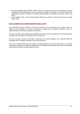 •

•

Hong Kong Design Centre (HKDC) : fondé en 2001, sa mission est de faire de Hong Kong une source
compétitive et internationalement reconnue d’innovation produit et de designers. Ce centre fait partie de
l’International Council of Societies of Industrial Design (ICSID) et entretient des relations suivies avec
l’APCI.
Taiwan Design Center : centre national établi en 2004 pour succéder au Centre de promotion du design
créé en 1970.

DES ELEMENTS DE COMPARAISON CONCLUSIFS
Dans l’ensemble des pays étudiés, le constat est récurrent d’une sous-évaluation de la valeur ajoutée du
design par les entreprises. Le design est largement envisagé dans sa dimension esthétique, avec une
utilisation faible en amont de la conception des produits.
De même, les acteurs des différents pays identifient des lacunes dans le management et la connaissance de
l’entreprise par les designers, notamment chez les plus jeunes.
Pour tous les pays, l’accès à l’information, notamment aux bonnes pratiques, est un élément décisif de
développement de l’utilisation de design au sein des entreprises.
Enfin, dans un grand nombre des pays étudiés, le portage politique se fait au plus haut niveau, ce qui traduit
l’importance accordée à la question du design dans la compétitivité des entreprises nationales. Les exemples
britanniques et finlandais sont particulièrement forts.

Référentiel des métiers du design – DGCIS/INTERFACE

135

 