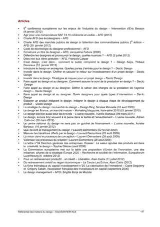 Articles
•
•
•
•
•
•
•
•
•
•
•
•
•
•
•
•
•
•
•
•
•
•
•
•
•
•
•

•
•
•
•

e

9 conférence européenne sur les enjeux de l’industrie du design – Intervention d’Éric Besson
(9 janvier 2012)
Agir pour une nomenclature NAF 74.10 cohérente et visible – AFD (2012)
Charte AFD des écodesigners – AFD
e

Charte AFD des marchés publics de design à l’attention des commanditaires publics 2 édition –
AFD (30 janvier 2012)
Code de déontologie du designer professionnel – AFD
Construire un titre de designer – AFD, Jacqueline Febvre (2008)
Défendre les designers et promouvoir le design, quelles nuances ? – AFD (2 juillet 2012)
Dites non aux idées gratuites – AFD, François Caspar
C’est design, c’est déco... comment le public comprend le design ? – Design Keys, Thibaut
Deveraux (12 janvier 2012)
Introduire le design en entreprise. Quelles portes d’entrée pour le design ? – Declic Design
Investir dans le design. Chiffrer et calculer le retour sur investissement d’un projet design – Declic
Design
Investir dans le design. Stratégies et risques pour un projet design – Declic Design
Faire appel au design et au designer. Comment assurer le suivi de la prestation en design ? – Declic
Design
Faire appel au design et au designer. Définir le cahier des charges de la prestation de l’agence
design – Declic Design
Faire appel au design et au designer. Quels designers pour quels types d’intervention – Declic
Design
Élaborer un produit intégrant le design. Intégrer le design à chaque étape de développement du
produit – Declic Design
La stratégie du design. Le marché du design – Design Blog, Nicolas Minvielle (16 avril 2009)
Le design en France, un marché mature – Marketing Magazine, hors-série 2010 (01 janvier 2010)
Le design est bon aussi pour les brevets – L’usine nouvelle, Aurélie Barbaux (08 mars 2011)
Le design, encore trop souvent à la peine dans le textile et l’ameublement – L’usine nouvelle, Adrien
Cahuzac (30 mars 2012)
Le centre national du design ne sera pas un guichet de financement – L’usine nouvelle, Aurélie
Barbaux (10 janvier 2012)
Que devient le management du design ? Laurent Demontiers (02 février 2009)
Mesurer les bénéfices offerts par le design – Laurent Demontiers (26 août 2009)
La vision dans le processus de conception – Laurent Demontiers (26 août 2009)
Valorisez vos processus de création ! Laurent Demontiers (26 août 2009)
La lettre n°34 Direction générale des entreprises. Dossier : La valeur ajoutée des produits est dans
la créativité, le design – Sophie Gleizes (avril 2008)
La Commission européenne met sur la table une proposition d’Union de l’innovation, une des
initiatives phares de la stratégie Europe 2020 – Recherche et société de l’information, Europaforum
Luxembourg (6 octobre 2012)
Pour un redressement productif... et créatif – Libération, Alain Cadix (11 juillet 2012)
Du redressement créatif au regain économique – Le Cercle Les Échos, Alain Cadix (2012)
La fiche thématique du capital investissement n°25. La valorisation de l’immatériel – Claire Deguerry
et Grégory Sabah, Association française des investisseurs en capital (septembre 2006)
Le design management – APCI, Brigitte Borja de Mozota

Référentiel des métiers du design – DGCIS/INTERFACE

137

 