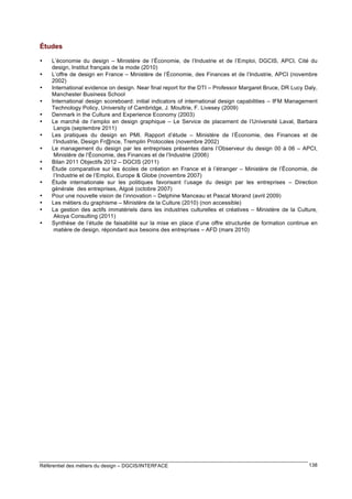 Études
•
•
•
•
•
•
•
•
•
•
•
•
•
•
•

L’économie du design – Ministère de l’Économie, de l’Industrie et de l’Emploi, DGCIS, APCI, Cité du
design, Institut français de la mode (2010)
L’offre de design en France – Ministère de l’Économie, des Finances et de l’Industrie, APCI (novembre
2002)
International evidence on design. Near final report for the DTI – Professor Margaret Bruce, DR Lucy Daly,
Manchester Business School
International design scoreboard: initial indicators of international design capabilities – IFM Management
Technology Policy, University of Cambridge, J. Moultrie, F. Livesey (2009)
Denmark in the Culture and Experience Economy (2003)
Le marché de l’emploi en design graphique – Le Service de placement de l’Université Laval, Barbara
Langis (septembre 2011)
Les pratiques du design en PMI. Rapport d’étude – Ministère de l’Économie, des Finances et de
l’Industrie, Design Fr@nce, Tremplin Protocoles (novembre 2002)
Le management du design par les entreprises présentes dans l’Observeur du design 00 à 06 – APCI,
Ministère de l’Économie, des Finances et de l’Industrie (2006)
Bilan 2011 Objectifs 2012 – DGCIS (2011)
Étude comparative sur les écoles de création en France et à l’étranger – Ministère de l’Économie, de
l’Industrie et de l’Emploi, Europe & Globe (novembre 2007)
Étude internationale sur les politiques favorisant l’usage du design par les entreprises – Direction
générale des entreprises, Algoé (octobre 2007)
Pour une nouvelle vision de l’innovation – Delphine Manceau et Pascal Morand (avril 2009)
Les métiers du graphisme – Ministère de la Culture (2010) (non accessible)
La gestion des actifs immatériels dans les industries culturelles et créatives – Ministère de la Culture,
Akoya Consulting (2011)
Synthèse de l’étude de faisabilité sur la mise en place d’une offre structurée de formation continue en
matière de design, répondant aux besoins des entreprises – AFD (mars 2010)

Référentiel des métiers du design – DGCIS/INTERFACE

138

 