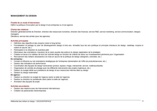 MANAGEMENT DU DESIGN

Finalité de ce mode d’intervention
Définir la politique d’innovation par le design d’une entreprise ou d’une agence
Champ des relations
Direction générale/comité de Direction, direction des ressources humaines, direction des finances, service R&D, service marketing, service communication, designs
managers
Décideurs, service des achats (pour les agences)
Activités principales
 Définition des objectifs et des moyens (vision à long terme)
 Formalisation et partage du plan de développement design à trois ans, révisable tous les ans (politique et principes directeurs de design, roadmap, moyens à
mettre en œuvre, etc.)
 Participation à la rédaction du business plan
 Déclinaison des orientations, impulsion de la vision auprès des acteurs du design (application de la stratégie)
 Création et tenue d’un tableau de bord de l’activité design en fonction de critères de retour sur investissement pertinents pour l’organisation
 Recrutement des métiers nécessaires à la mise en œuvre de la politique de design (designers, coloristes, etc.)
En entreprise :
 Conseil et influence sur les orientations stratégiques de l’entreprise (réorientation de l’offre de produits/services, etc.)
 Gestion des indicateurs de performance
 Coordination des équipes de design transverses (produit, espace, image, interactivité, service, matériaux/textile)
 Organisation de comités de pilotage avec les différents intervenants des projets (ingénieurs, etc.)
 Gestion du budget dédié aux prestations de design et aux ressources internes liées au design
 Gestion du design externalisé
En agence :
 Gestion ou direction du budget de l’agence (selon la taille de l’agence)
 Gestion ou direction du portefeuille client (selon la taille de l’agence)
 Animation des équipes de projet
Activités secondaires
 Gestion des relations avec les intervenants internationaux
 Création de partenariats interentreprises

Référentiel des métiers du design – DGCIS/INTERFACE

17

 