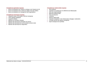 Compétences générales requises
 Bonne connaissance de l’histoire du design et de l’histoire de l’art
 Bonne connaissance de la chaîne du design et de ses métiers
 Bonne connaissance du management des organisations
Compétences techniques requises
 Capacité à saisir et formaliser l’ADN de l’entreprise
 Vision globale stratégique
 Capacité à fédérer
 Maîtrise de l’animation d’équipe
 Maîtrise des techniques d’animation de réunion
 Maîtrise des techniques de communication écrite et orale
 Maîtrise des techniques de négociation

Référentiel des métiers du design – DGCIS/INTERFACE

Compétences relationnelles requises
 Sens politique
 Capacité à se positionner et à défendre ses idées/projets
 Sens des responsabilités
 Maturité professionnelle
 Prise de décisions
 Charisme
 Aisance relationnelle
 Capacité d’adaptation à ses interlocuteurs (langage, vocabulaire)
 Curiosité (écoute des signaux émergents)
 Esprit d’analyse et de synthèse

18

 