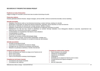 RECHERCHE ET PROSPECTIVE DESIGN PRODUIT

Finalité de ce mode d’intervention
Intégrer le design et l’innovation comme levier dans le secteur économique et public
Champ des relations
Direction générale/comité de Direction, designs managers, service de R&D, centres de recherche/universités, service marketing
Activités principales
 Réalisation d’activités de veille sur les dimensions économique, sociale, technique, plastique et culturelle
 Identification et association de ressources externes (partenaires, expertises, savoirs associés) au travail de recherche
 Élaboration de méthodes de recherche par le design (analyse, définition d’enjeux)
 Réalisation d’observations et d’immersions pour appréhender les différentes dimensions du produit
 Établissement d’un état des lieux culturel et scientifique du contexte interrogé (réalisation d’une bibliographie détaillée et raisonnée, rassemblement des
ressources pour circonscrire au plus juste un problème)
 Contextualisation et compréhension des besoins et des utilisateurs
 Conceptualisation du produit
 Construction de scénarii d’usage
 Proposition de nouveaux process/méthodologies design
 Mise en visibilité du concept, communication (présentation, synthèse, etc.)
 Élaboration d’une grille d’évaluation du concept et de tests par démonstrateur
Activités secondaires
 Animation de groupes de travail
 Transmission et enseignement de savoirs en design
 Échanges avec les chercheurs/universitaires internationaux
 Rédaction de publications destinées à l’échelle internationale
Compétences générales requises
 Bonne connaissance de l’histoire du design et de l’histoire de l’art
 Bonne culture produit
 Bonne culture générale
 Vision sur les évolutions humaines et technologiques
Compétences techniques requises
 Connaissance des process industriels
 Connaissance des matériaux
Référentiel des métiers du design – DGCIS/INTERFACE

Compétences relationnelles requises
 Esprit d’analyse et de synthèse
 Capacité de conceptualisation
 Capacité de concrétisation
 Pragmatisme
 Sensibilité pour le respect de l’Homme et de la nature
 Curiosité (écoute des signaux émergents)
 Intuition
 Sens de l’observation
20

 