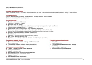 STRATÉGIE DESIGN PRODUIT
Finalité de ce mode d’intervention
Définir les outils de cadrage et d’évaluation de projet. Déterminer des grilles d’interprétation d’un avant-projet afin que chacun partage le même langage
Champ des relations
Direction générale/comité de Direction, directeur artistique, équipe de designers, service marketing
Décideurs, service des achats (pour les agences)
Activités principales
 Étude de la concurrence et du marché
 Relai entre le marketing et le design
 Analyse du cahier des charges
 Traduction ou réorientation du projet de l’entreprise et de son projet de marque et les projeter dans l’avenir
 Création d’outils d’aide à la créativité et à la décision
 Planification du projet à court/moyen/long terme (stratégie de déploiement)
 Travail sur des programmes d’innovation appliquée (conception d’un plan d’innovation illustré)
 Définition des profils produits/services, promesses produits/services et bénéfices pour l’entreprise
 Réalisation de guides/livres blancs (charte de produit/service)
 Choix des visuels
 Explication et justification des choix opérés par rapport au projet
 Aide au choix de la piste de l’avant-projet
 Explication et valorisation de la démarche design au sein de l’entreprise (plus-value)
Compétences générales requises
 Bonne connaissance de l’histoire du design et de l’histoire de l’art
 Bonne culture produit
 Connaissances en gestion marketing (marché, produits, etc.)
Compétences techniques requises
 Capacité à saisir et formaliser l’ADN de l’entreprise
 Vision globale stratégique
 Capacité à décrypter l’objet
 Maîtrise des techniques de communication écrite et orale
 Maîtrise des techniques d’animation de réunion
 Capacité à fédérer
 Maîtrise des techniques de négociation
Référentiel des métiers du design – DGCIS/INTERFACE

Compétences relationnelles requises
 Sens politique
 Aisance relationnelle
 Capacité d’adaptation à ses interlocuteurs (langage,
vocabulaire)
 Esprit d’analyse et de synthèse
 Sensibilité graphique, visuelle, esthétique

22

 