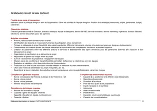 GESTION DE PROJET DESIGN PRODUIT

Finalité de ce mode d’intervention
Mettre en place la politique design au sein de l’organisation. Gérer les activités de l’équipe design en fonction de la stratégie (ressources, projets, partenaires, budget,
calendrier)
Champ des relations
Direction générale/comité de Direction, directeur artistique, équipe de designers, service de R&D, service innovation, service marketing, ingénieurs, bureaux d’études
Décideurs, service des achats (pour les agences)
Activités principales
 Analyse, restructuration et réécriture d’un brief
 Identification des besoins de ressources humaines et participation à leur recrutement
 Portage et pédagogie du projet (faisabilité, plus-value) auprès des différents intervenants internes et/ou externes (agences, designers indépendants)
 Connaissance de la valeur ajoutée de chaque intervenant et coordination des compétences de chacun au moment opportun
 Création de passerelles entre les différents acteurs et services et établissement des lignes directrices pour les partenaires externes afin d’assurer le bon
déroulement du projet
 Organisation et planification de la démarche de projet
 Négociation et gestion du budget alloué au projet
 Suivi de l’avancement du projet et de l’engagement de l’équipe
 Mise en place des conditions de travail (flexibilité) permettant de favoriser la créativité au sein des équipes
 Évaluation et validation, choix des productions de l’équipe design
 Traduction d’un brief en une production concrète reflétant la demande du client interne/externe
 Choix des modes de présentation du projet (maquettes, 3D, etc.)
 Garantie de la bonne réalisation du produit/service par les designers selon les spécifications du cahier des charges
Compétences générales requises
 Bonne connaissance de l’histoire du design et de l’histoire de l’art
 Bonne culture produit
 Bonne culture générale
 Maîtrise des process de l’entreprise
Compétences techniques requises
 Maîtrise de l’animation d’équipe
 Capacité à gérer des équipes créatives
 Capacité à travailler en équipe pluridisciplinaire
 Capacité à fédérer
Référentiel des métiers du design – DGCIS/INTERFACE

Compétences relationnelles requises
 Capacité à se positionner et à défendre ses idées/projets
 Maturité professionnelle
 Ouverture à la critique
 Prise de recul quant à ses propositions
 Esprit d’analyse et de synthèse
 Autonomie
 Aisance relationnelle
 Persévérance
 Capacités créatrices et artistiques supérieures
 Capacité de conceptualisation
23

 