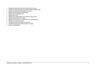 













Maîtrise des techniques de communication écrite et orale
Capacité à clarifier ses propos auprès de différents interlocuteurs
Maîtrise des techniques d’animation de réunion
Maîtrise des techniques de maquettage
Maîtrise de la modélisation 3D
Maîtrise de la CAO
Maîtrise de la représentation des surfaces et des volumes
Maîtrise des techniques du dessin
Maîtrise de la lecture et de l’exploitation d’un plan technique
Maîtrise du cycle de production
Connaissance des techniques de production
Capacité à estimer des coûts et à gérer un budget
Sens de la planification

Référentiel des métiers du design – DGCIS/INTERFACE

24

 
