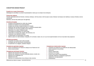 CONCEPTION DESIGN PRODUIT
Finalité de ce mode d’intervention
Développer et concrétiser un produit industrialisable en série pour le compte d’une entreprise
Champ des relations
Direction générale/comité de Direction, directeur artistique, chef de produit, chef de projet, bureau d’études, fournisseurs de matériaux, bureaux d’études, service
commercial
Décideurs, service des achats (pour les agences)
Activités principales
 Analyse et enrichissement du cahier des charges
 Analyse de l’existant et de la documentation
 Analyse des données d’expérimentations et d’essais
 Restitution des données techniques dans un contexte industriel défini
 Orientation du choix des procédés et des matériaux
 Élaboration d’un cahier d’idées/concepts
 Convergence et finalisation de l’avant-projet
 Observation et analyse des usages, des tendances, etc.
 Traduction d’une identité de marque
 Programmation et scénarisation d’un projet
 Mise en place d’un démonstrateur (maquette, 3D, animation, dessin, etc.) en vue d’une expérimentation et d’une incarnation des projections
Activités secondaires
 Proposition de projets visant à être brevetés
 Échanges avec les intervenants internationaux
 Encadrement d’un stagiaire, assistant designer
Compétences générales requises
 Bonne connaissance de l’histoire du design et de l’histoire de l’art
 Bonne culture produit
Compétences techniques requises
 Maîtrise des techniques de maquettage
 Maîtrise des matériaux et de leurs propriétés (texture, dureté, etc.)
 Maîtrise de la modélisation 3D
 Maîtrise de la CAO
 Maîtrise de la représentation des surfaces et des volumes
Référentiel des métiers du design – DGCIS/INTERFACE

Compétences relationnelles requises
 Capacité à se positionner et à défendre ses idées/projets
 Esprit d’analyse et de synthèse
 Autonomie
 Aisance relationnelle
 Ouverture à la critique
 Prise de recul quant à ses propositions
 Capacités créatrices et artistiques supérieures
 Capacité de conceptualisation
 Persévérance
25

 
