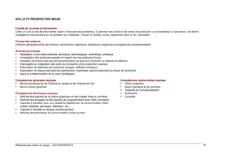 VEILLE ET PROSPECTIVE IMAGE
Finalité de ce mode d’intervention
Créer un outil ou des fonctionnalités visant à résoudre des problèmes, à optimiser des coûts et des temps de production ou à rentabiliser un processus. Se libérer
d’obligations récurrentes pour se focaliser sur l’essentiel. Trouver le meilleur rendu, notamment dans la 3D, l’animation
Champ des relations
Direction générale/comité de Direction, techniciens, ingénieurs, rédacteurs, experts aux compétences complémentaires
Activités principales
 Réalisation d’une veille culturelle, technique, technologique, scientifique, artistique
 Investigation des pratiques passées et regard vers les pratiques futures
 Utilisation pertinente des sources documentaires qui pourront alimenter ou relancer la réflexion
 Interrogation et intégration des outils de conception et de production avancés
 Élaboration de méthodes de recherche (analyse, définition d’enjeux)
 Association de ressources externes (partenaires, expertises, savoirs associés) au travail de recherche
 Appui à la détermination de la vision stratégique
Compétences générales requises
 Bonne connaissance de l’histoire du design et de l’histoire de l’art
 Bonne culture générale
Compétences techniques requises
 Maîtrise des logiciels de la chaîne graphique et des images fixes ou animées
 Maîtrise des langages et des logiciels de programmation print, Web, animation
 Capacité à travailler avec une variété de plateformes de communication (Web,
mobile, tablettes, panneaux, télévision, etc.)
 Capacité à travailler en équipe pluridisciplinaire
 Maîtrise des techniques de communication écrite et orale

Référentiel des métiers du design – DGCIS/INTERFACE

Compétences relationnelles requises
 Vision projective
 Esprit d’analyse et de synthèse
 Capacité de conceptualisation
 Autonomie
 Curiosité

30

 
