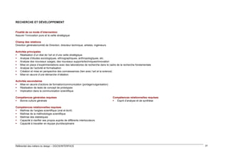 RECHERCHE ET DÉVELOPPEMENT

Finalité de ce mode d’intervention
Assurer l’innovation pure et la veille stratégique
Champ des relations
Direction générale/comité de Direction, directeur technique, artistes, ingénieurs
Activités principales
 Réalisation d’un état de l’art et d’une veille stratégique
 Analyse d’études sociologiques, ethnographiques, anthropologiques, etc.
 Analyse des nouveaux usages, des nouveaux supports/techniques/innovation
 Mise en place d’expérimentations avec des laboratoires de recherche dans le cadre de la recherche fondamentale
 Analyse de l’activité et formalisation
 Création et mise en perspective des connaissances (lien avec l’art et la science)
 Mise en œuvre d’une démarche d’idéation
Activités secondaires
 Mise en œuvre d’actions de formation/communication (portage/vulgarisation)
 Réalisation de tests de concept de prototypes
 Implication dans la communication scientifique
Compétences générales requises
 Bonne culture générale

Compétences relationnelles requises
 Esprit d’analyse et de synthèse

Compétences relationnelles requises
 Maîtrise de l’anglais scientifique (oral et écrit)
 Maîtrise de la méthodologie scientifique
 Maîtrise des statistiques
 Capacité à clarifier ses propos auprès de différents interlocuteurs
 Capacité à travailler en équipe pluridisciplinaire

Référentiel des métiers du design – DGCIS/INTERFACE

37

 