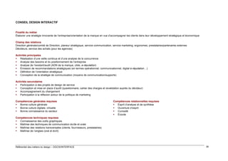 CONSEIL DESIGN INTERACTIF

Finalité du métier
Élaborer une stratégie innovante de l’entreprise/orientation de la marque en vue d’accompagner les clients dans leur développement stratégique et économique
Champ des relations
Direction générale/comité de Direction, planeur stratégique, service communication, service marketing, ergonomes, prestataires/partenaires externes
Décideurs, service des achats (pour les agences)
Activités principales
 Réalisation d’une veille continue et d’une analyse de la concurrence
 Analyse des besoins et du positionnement de l’entreprise
 Analyse de l’existant/audit (ADN de la marque, cible, e-réputation)
 Émission de recommandations stratégiques (en termes opérationnel, communicationnel, digital e-réputation…)
 Définition de l’orientation stratégique
 Conception de la stratégie de communication (moyens de communication/supports)
Activités secondaires
 Participation à des projets de design de service
 Conception et mise en place d’audit (questionnaire, cahier des charges et revalidation auprès du décideur)
 Accompagnement du changement
 Participation à la réflexion autour de la politique de marketing
Compétences générales requises
 Bonne culture générale
 Bonne culture digitale, virtuelle
 Bonne connaissance du secteur

Compétences relationnelles requises
 Esprit d’analyse et de synthèse
 Ouverture d’esprit
 Curiosité
 Écoute

Compétences techniques requises
 Connaissance des outils graphiques
 Maîtrise des techniques de communication écrite et orale
 Maîtrise des relations transversales (clients, fournisseurs, prestataires)
 Maîtrise de l’anglais (oral et écrit)

Référentiel des métiers du design – DGCIS/INTERFACE

38

 