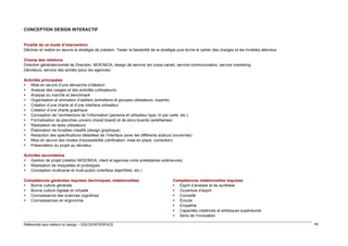 CONCEPTION DESIGN INTERACTIF

Finalité de ce mode d’intervention
Décliner et mettre en œuvre la stratégie de création. Tester la faisabilité de la stratégie puis écrire le cahier des charges et les livrables attendus
Champ des relations
Direction générale/comité de Direction, MOE/MOA, design de service (en cross canal), service communication, service marketing
Décideurs, service des achats (pour les agences)
Activités principales
 Mise en œuvre d’une démarche d’idéation
 Analyse des usages et des activités (utilisateurs)
 Analyse du marché et benchmark
 Organisation et animation d’ateliers (entretiens et groupes utilisateurs, experts)
 Création d’une charte et d’une interface utilisateur
 Création d’une charte graphique
 Conception de l’architecture de l’information (persona et utilisateur type, tri par carte, etc.)
 Formalisation de planches univers (mood board) et de story-boards (wireframes)
 Réalisation de tests utilisateurs
 Élaboration de livrables créatifs (design graphique)
 Rédaction des spécifications détaillées de l’interface (avec les différents acteurs concernés)
 Mise en œuvre des modes d’accessibilité (vérification, mise en place, correction)
 Présentation du projet au décideur
Activités secondaires
 Gestion de projet (relation MOE/MOA, client et agences voire prestataires extérieures)
 Réalisation de maquettes et prototypes
 Conception multicanal et multi-public (interface objet/Web, etc.)
Compétences générales requises (techniques, relationnelles)
 Bonne culture générale
 Bonne culture digitale et virtuelle
 Connaissance des sciences cognitives
 Connaissances en ergonomie

Référentiel des métiers du design – DGCIS/INTERFACE

Compétences relationnelles requises
 Esprit d’analyse et de synthèse
 Ouverture d’esprit
 Curiosité
 Écoute
 Empathie
 Capacités créatrices et artistiques supérieures
 Sens de l’innovation
40

 