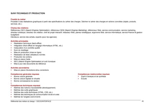 SUIVI TECHNIQUE ET PRODUCTION
Finalité du métier
Procéder à des réalisations graphiques à partir des spécifications du cahier des charges. Décliner le cahier des charges en actions concrètes (objets, produits,
services, etc.)
Champ des relations
Référenceur SEO (Search Engines Optimization), référenceur SEM (Search Engines Marketing), référenceur Web, service communication, service marketing,
directeur artistique, directeur de création, chef de projet interactif, rédacteur Web, planeur stratégique, ergonome Web, service informatique, service finance et gestion
budgétaire
Décideurs, service des achats, experts (pour les agences)
Activités principales
 Réalisation technique (back-office)
 Intégration (front office) en langage informatique (HTML, etc.)
 Instauration d’un contrôle qualité
 Suivi du recettage
 Mise en production (mise en ligne)
 Réalisation de tests utilisateurs normés
 Production de contenu
 Mise en place d’aide
 SEO (Search Engine Optimization) et outil d’analyse
 Mise à jour des documents de référence
Activités secondaires
 Mise en place d’évolutions et/ou corrections
Compétences générales requises
 Bonne culture générale
 Bonne culture digitale et virtuelle
 Bonne connaissance du secteur

Compétences techniques requises
 Maîtrise des notions d’accessibilité (développement)
 Maîtrise des outils graphiques
 Maîtrise des outils techniques (HTML, CSS, etc.)
 Maîtrise des techniques de communication écrite et orale
 Maîtrise de l’anglais (oral et écrit)
Référentiel des métiers du design – DGCIS/INTERFACE

Compétences relationnelles requises
 Esprit d’analyse et de synthèse
 Écoute

42

 