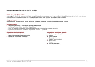 INNOVATION ET PROSPECTIVE DESIGN DE SERVICE
Finalité de ce mode d’intervention
Accompagner la définition de nouveaux modèles ou concepts liés aux besoins sociaux et aux changements économiques à court/moyen terme. Explorer de nouveaux
territoires business (modèle économique) afin d’aider à la prise de décision quant aux futurs services à offrir par l’entreprise
Champ des relations
Direction générale, bureaux d’études, équipes techniques, spécialistes en sciences humaines/sociales, spécialistes en économie
Activités principales
 Identification des experts à impliquer dans la recherche exploratoire
 Analyse de l’existant (études quantitatives et qualitatives)
 Choix des modalités d’investigation (entretiens, observations, etc.) en fonction du champ de recherche
 Organisation des données et identification des pistes de recherche à approfondir
Compétences techniques requises
 Maîtrise des techniques du dessin
 Capacité à établir une représentation spatiale
 Maîtrise des techniques de maquettage

Référentiel des métiers du design – DGCIS/INTERFACE

Compétences relationnelles requises
 Esprit d’analyse et de synthèse
 Intuition
 Vision projective
 Sensibilité
 Capacité de concrétisation
 Pragmatisme
 Écoute
 Sens de l’observation

44

 