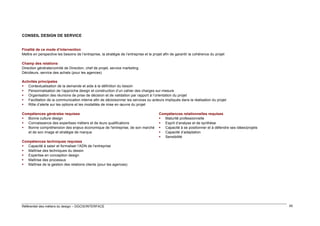 CONSEIL DESIGN DE SERVICE
Finalité de ce mode d’intervention
Mettre en perspective les besoins de l’entreprise, la stratégie de l’entreprise et le projet afin de garantir la cohérence du projet
Champ des relations
Direction générale/comité de Direction, chef de projet, service marketing
Décideurs, service des achats (pour les agences)
Activités principales
 Contextualisation de la demande et aide à la définition du besoin
 Personnalisation de l’approche design et construction d’un cahier des charges sur-mesure
 Organisation des réunions de prise de décision et de validation par rapport à l’orientation du projet
 Facilitation de la communication interne afin de décloisonner les services ou acteurs impliqués dans la réalisation du projet
 Rôle d’alerte sur les options et les modalités de mise en œuvre du projet
Compétences générales requises
 Bonne culture design
 Connaissance des expertises métiers et de leurs qualifications
 Bonne compréhension des enjeux économique de l'entreprise, de son marché
et de son image et stratégie de marque

Compétences relationnelles requises
 Maturité professionnelle
 Esprit d’analyse et de synthèse
 Capacité à se positionner et à défendre ses idées/projets
 Capacité d’adaptation
 Sensibilité

Compétences techniques requises
 Capacité à saisir et formaliser l’ADN de l’entreprise
 Maîtrise des techniques du dessin
 Expertise en conception design
 Maîtrise des processus
 Maîtrise de la gestion des relations clients (pour les agences)

Référentiel des métiers du design – DGCIS/INTERFACE

45

 