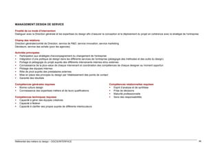 MANAGEMENT DESIGN DE SERVICE
Finalité de ce mode d’intervention
Dialoguer avec la Direction générale et les expertises du design afin d’assurer la conception et le déploiement du projet en cohérence avec la stratégie de l’entreprise
Champ des relations
Direction générale/comité de Direction, service de R&D, service innovation, service marketing
Décideurs, service des achats (pour les agences)
Activités principales
 Participation aux stratégies d'accompagnement du changement de l'entreprise
 Intégration d’une politique de design dans les différents services de l’entreprise (pédagogie des méthodes et des outils du design)
 Portage et pédagogie du projet auprès des différents intervenants internes et/ou externes
 Connaissance de la plus-value de chaque intervenant et coordination des compétences de chaque designer au moment opportun
 Pilotage des équipes internes
 Rôle de pivot auprès des prestataires externes
 Mise en place des principes du design par l’établissement des points de contact
 Garantie des résultats
Compétences générales requises
 Bonne culture design
 Connaissance des expertises métiers et de leurs qualifications
Compétences techniques requises
 Capacité à gérer des équipes créatives
 Capacité à fédérer
 Capacité à clarifier ses propos auprès de différents interlocuteurs

Référentiel des métiers du design – DGCIS/INTERFACE

Compétences relationnelles requises
 Esprit d’analyse et de synthèse
 Prise de décisions
 Maturité professionnelle
 Sens des responsabilités

46

 