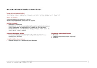 IMPLANTATION DU PROJET/MODÈLE DESIGN DE SERVICE

Finalité de ce mode d’intervention
Garantir la mise en œuvre du projet tout en s’assurant de maintenir l’ambition de départ dans le résultat final
Champ des relations
Direction générale/comité de Direction, ingénieurs
Décideurs, service des achats, experts (pour les agences)
Activités principales
 Réalisation du prototypage
 Description très fine des composants des interfaces afin de guider les développeurs
 Suivi du chantier avec les développeurs lors du dessin des points de contact
 Coordination avec les autres disciplines du design (numérique, produit, espace, etc.)
 Suivi de la mise en œuvre du projet
Compétences générales requises
 Connaissance des expertises métiers (interactif, produit, etc.) inhérentes aux
différents points de contact

Compétences relationnelles requises
 Sensibilité
 Capacités créatives et artistiques supérieures
 Émotivité

Compétences techniques requises
 Expertise technique sur la définition des points de contact

Référentiel des métiers du design – DGCIS/INTERFACE

48

 