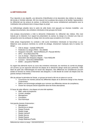 LA MÉTHODOLOGIE

Pour répondre à ces objectifs, une démarche d’identification et de description des métiers du design a
été lancée à l’échelle nationale. Afin de s’assurer de la justesse des propos et de faciliter l’appropriation
du référentiel par les acteurs du secteur, la démarche s’est voulue véritablement participative avec la
mobilisation des professionnels à chaque étape du projet.
La méthodologie adoptée dans le cadre de cette étude s’est appuyée sur diverses modalités : une
analyse documentaire, des entretiens individuels et des groupes de travail.
Une analyse documentaire a initié la démarche d’élaboration du référentiel des métiers. Elle s’est
traduite par la rédaction d’un rapport de présentation du secteur du design et a introduit une mise en
perspective avec les pratiques du design dans les autres pays européens et en Corée.
Cette phase d’appropriation du contexte a été suivie d’entretiens individuels en face-à-face ou par
téléphone avec plusieurs membres du comité de pilotage, directement impliqués dans le secteur du
design :
 Cité du design – Isabelle VERILHAC
 Fédération du design (FÉDI) – Éric DENIS
 Designers interactifs – Benoît DROUILLAT, Pascale NEVEU
 APCI – Anne-Marie BOUTIN
 Lieu du design – Stéphane SIMON
 Association des designers intégrés – Yann NASLAIN
 Cumulus – Geneviève SENGISSEN
 ESAD – Jacqueline FEBVRE
Au regard des éléments réunis au cours des entretiens individuels, les membres du comité de pilotage
ont convenu qu’une approche décrivant les étapes de la démarche design serait plus pertinente, l’idée
étant de partir des méthodologies de travail des designers. Des différences de compétences pouvant
exister en fonction du champ d’intervention des designers, il a été décidé de croiser ces étapes avec les
grands champs d’intervention.
Afin de préciser le périmètre de l’étude, un groupe de travail a été mis en place en vue de :
 Circonscrire de manière précise les différentes étapes de la démarche design et les champs
d’intervention,
 Définir une terminologie partagée pour nommer ces différentes natures de compétence,
 Choisir les rubriques devant apparaître dans les fiches descriptives.
À l’issue de cette réflexion, cinq étapes ont ainsi été repérées :
 R&D, veille et prospective
 Conseil, stratégie
 Management
 Conception
 Suivi technique
Huit grands champs d’intervention :
 Management
 Recherche en design
 Design Produits
 Design Image
 Design Interactif
 Design Service
 Design Espace
 Design Matériaux/Textile
Référentiel des métiers du design – DGCIS/INTERFACE

5

 