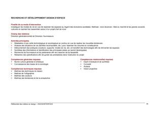 RECHERCHE ET DÉVELOPPEMENT DESIGN D’ESPACE
Finalité de ce mode d’intervention
Investiguer les modes de vie en vue de repenser les espaces au regard des évolutions sociétales. Maîtriser, voire devancer, l’état du marché et les grands courants
culturels en sachant les rassembler autour d’un projet d’art de vivre
Champ des relations
Direction générale/comité de Direction, fournisseurs
Activités principales
 Réalisation d’une veille technologique et sociologique en continu en vue de repérer les nouvelles tendances
 Analyse des situations de vie (familles recomposées, etc.) pour repenser les volumes en conséquence
 Détournement des pratiques (couleurs, supports, modes de vie, etc.) et transfert des technologies afin de réinventer les espaces
 Synthèse des informations et identification des principales pistes qui seront développées
 Recherche de fournisseurs et de partenaires afin de s’assurer de sa faisabilité
 Rédaction des spécifications afin de guider les prestataires dans l’exécution du projet
Compétences générales requises
 Bonne culture générale et artistique
 Connaissance des bases de la sociologie
Compétences techniques requises
 Maîtrise des techniques du dessin
 Maîtrise de l’infographie
 Maîtrise des couleurs
 Maîtrise des tendances et de la prospective

Référentiel des métiers du design – DGCIS/INTERFACE

Compétences relationnelles requises
 Esprit d’analyse et de synthèse
 Curiosité
 Audace
 Vision projective

50

 