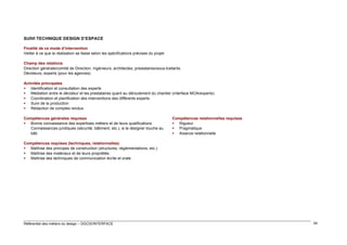 SUIVI TECHNIQUE DESIGN D’ESPACE
Finalité de ce mode d’intervention
Veiller à ce que la réalisation se fasse selon les spécifications précises du projet
Champ des relations
Direction générale/comité de Direction, ingénieurs, architectes, prestataires/sous-traitants
Décideurs, experts (pour les agences)
Activités principales
 Identification et consultation des experts
 Médiation entre le décideur et les prestataires quant au déroulement du chantier (interface MOA/experts)
 Coordination et planification des interventions des différents experts
 Suivi de la production
 Rédaction de comptes rendus
Compétences générales requises
 Bonne connaissance des expertises métiers et de leurs qualifications
Connaissances juridiques (sécurité, bâtiment, etc.), si le designer touche au
bâti

Compétences relationnelles requises
 Rigueur
 Pragmatique
 Aisance relationnelle

Compétences requises (techniques, relationnelles)
 Maîtrise des principes de construction (structures, réglementations, etc.)
 Maîtrise des matériaux et de leurs propriétés
 Maîtrise des techniques de communication écrite et orale

Référentiel des métiers du design – DGCIS/INTERFACE

54

 