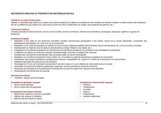 RECHERCHE CRÉATIVE ET PROSPECTIVE MATÉRIAUX/TEXTILE
Finalité de ce mode d’intervention
Réaliser un brainstorming créatif où la matière est le point de départ de la réflexion et questionner les modalités de transfert (création ou détournement des matériaux)
afin de se différencier par rapport à la concurrence (vente de produit, amélioration de l’image, renouvellement de gamme, etc.)
Champ des relations
Direction générale/comité de Direction, service communication, service commercial, chercheurs/universitaires, sociologues, écologues, ingénieurs, agence de
tendances
Activités principales
 Réalisation d’une veille sur les tendances culturelles, sociales, économiques (participation à des salons, lecture de la presse spécialisée, consultation des
bibliothèques spécialisées, etc.) ainsi que sur la concurrence
 Réalisation d’une veille technologique et créative sur les nouveaux matériaux/matières (thermotextiles, tissus biomorphiques, etc.) et les nouveaux procédés
 Établissement de relations avec les acteurs institutionnels du design (Matério, Cap Digital, etc.)
 Engagement d’une attitude exploratoire en déclenchant une expérience sensible et en procédant à des investigations prospectives
 Constitution de cahiers de recherche (collectes, échantillonnage, production d’images et de couleurs)
 Synthèse des informations et identification des principales pistes qui seront développées
 Révélation d’un territoire de recherche (visuel, tactile, etc.) et analyse du potentiel sémantique et plastique de ce territoire
 Identification des moyens d’améliorer la qualité perçue (toucher, compatibilité, etc.) grâce à un travail sur le sensoriel et le consommateur
 Validation des pistes de recherche par les décideurs
 Développement d’une communication transversale à tous les niveaux en vue de fédérer les intervenants autour du projet
 Association de ressources externes (partenaires, expertises, savoirs associés) au travail de recherche
 Recherche de fournisseurs et de partenaires industriels afin de porter le projet et de s’assurer de sa faisabilité
 Développement de démarches de sourcing
Activités secondaires
 Transférer, adapter des technologies
Compétences générales requises
 Bonne culture générale
 Bonne culture des arts appliqués
Compétences techniques requises
 Maîtrise des matériaux et de leurs propriétés
 Maîtrise des couleurs et matières
 Maîtrise des techniques du dessin
Référentiel des métiers du design – DGCIS/INTERFACE

Compétences relationnelles requises
 Patience
 Persévérance
 Curiosité
 Rigueur
 Pragmatisme
 Aisance relationnelle

56

 