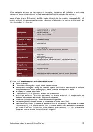 Cette partie vise à donner une vision structurée des métiers de designer afin de faciliter la gestion des
ressources humaines (recrutement, etc.) par les entreprises/agences intégrant des designers.
Ainsi, chaque champ d’intervention (produit, image, interactif, service, espace, matériaux/textile) est
décliné en fiches correspondant aux principaux métiers qui le composent. Au total, ce sont 15 métiers qui
sont décrits dans ce référentiel.

Management

Recherche en design
Design Produit

Design Image

Design Interactif

Design Service
Design Espace
Design
Matériaux/textile

•
•
•
•

Directeur du design en entreprise
Directeur du design en agence
Directeur artistique
Chef de projet en design

•

Chercheur en design

•

Designer produit

•
•

Designer graphique
Directeur artistique, directeur de création, réalisateur

•
•
•
•

Designer UX
Designer sonore
Motion graphique designer
Directeur artistique, directeur de création, directeur de production

•

Designer de service

•

Designer d’espace

•

Designer textile, designer matériaux, designer couleurs et matières

Chaque fiche métier comporte les informations suivantes :
 Intitulé du métier
 Un métier à valeur ajoutée : finalité, raison d’être du métier
 Interlocuteurs privilégiés : champ des relations, types d’interlocuteurs avec lesquels le designer
sera potentiellement amené à interagir pour mener à bien les missions de ce métier
 Activités principales et secondaires
 Compétences requises : générales, techniques, relationnelles
 Tendances d’évolution : évolutions pressenties en termes d’activités, de compétences, de
matériels, de conditions d’exercice à court/moyen/long terme
 Niveau de qualification indicatif : niveau de formation, expérience
 Passerelles professionnelles : métiers de provenance et métiers d’évolution
 Rémunération courante : fourchette de rémunération brute annuelle pour les salariés, fourchette
de facturation jour pour les indépendants. Ces fourchettes sont données à titre indicatif au regard
des pratiques actuelles sur le marché afin que chacun puisse disposer d’une base de référence
commune, elles ne revêtent aucun caractère d’obligation.

Référentiel des métiers du design – DGCIS/INTERFACE

65

 