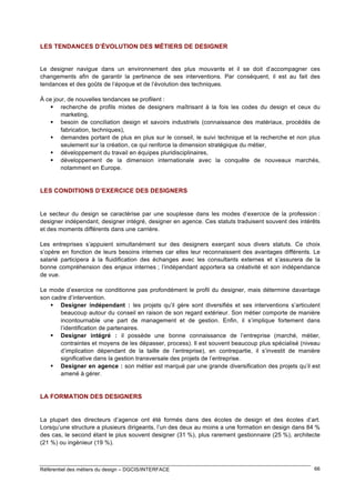 LES TENDANCES D’ÉVOLUTION DES MÉTIERS DE DESIGNER

Le designer navigue dans un environnement des plus mouvants et il se doit d’accompagner ces
changements afin de garantir la pertinence de ses interventions. Par conséquent, il est au fait des
tendances et des goûts de l’époque et de l’évolution des techniques.
À ce jour, de nouvelles tendances se profilent :
 recherche de profils mixtes de designers maîtrisant à la fois les codes du design et ceux du
marketing,
 besoin de conciliation design et savoirs industriels (connaissance des matériaux, procédés de
fabrication, techniques),
 demandes portant de plus en plus sur le conseil, le suivi technique et la recherche et non plus
seulement sur la création, ce qui renforce la dimension stratégique du métier,
 développement du travail en équipes pluridisciplinaires,
 développement de la dimension internationale avec la conquête de nouveaux marchés,
notamment en Europe.

LES CONDITIONS D’EXERCICE DES DESIGNERS

Le secteur du design se caractérise par une souplesse dans les modes d’exercice de la profession :
designer indépendant, designer intégré, designer en agence. Ces statuts traduisent souvent des intérêts
et des moments différents dans une carrière.
Les entreprises s’appuient simultanément sur des designers exerçant sous divers statuts. Ce choix
s’opère en fonction de leurs besoins internes car elles leur reconnaissent des avantages différents. Le
salarié participera à la fluidification des échanges avec les consultants externes et s’assurera de la
bonne compréhension des enjeux internes ; l’indépendant apportera sa créativité et son indépendance
de vue.
Le mode d’exercice ne conditionne pas profondément le profil du designer, mais détermine davantage
son cadre d’intervention.
 Designer indépendant : les projets qu’il gère sont diversifiés et ses interventions s’articulent
beaucoup autour du conseil en raison de son regard extérieur. Son métier comporte de manière
incontournable une part de management et de gestion. Enfin, il s’implique fortement dans
l’identification de partenaires.
 Designer intégré : il possède une bonne connaissance de l’entreprise (marché, métier,
contraintes et moyens de les dépasser, process). Il est souvent beaucoup plus spécialisé (niveau
d’implication dépendant de la taille de l’entreprise), en contrepartie, il s’investit de manière
significative dans la gestion transversale des projets de l’entreprise.
 Designer en agence : son métier est marqué par une grande diversification des projets qu’il est
amené à gérer.

LA FORMATION DES DESIGNERS

La plupart des directeurs d’agence ont été formés dans des écoles de design et des écoles d’art.
Lorsqu’une structure a plusieurs dirigeants, l’un des deux au moins a une formation en design dans 84 %
des cas, le second étant le plus souvent designer (31 %), plus rarement gestionnaire (25 %), architecte
(21 %) ou ingénieur (19 %).

Référentiel des métiers du design – DGCIS/INTERFACE

66

 