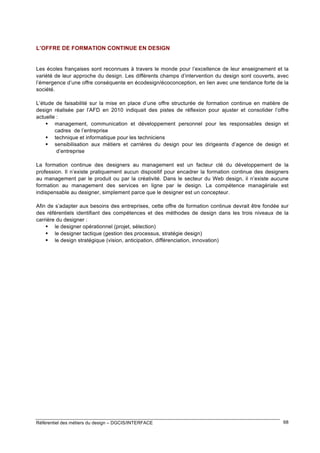 L’OFFRE DE FORMATION CONTINUE EN DESIGN

Les écoles françaises sont reconnues à travers le monde pour l’excellence de leur enseignement et la
variété de leur approche du design. Les différents champs d’intervention du design sont couverts, avec
l’émergence d’une offre conséquente en écodesign/écoconception, en lien avec une tendance forte de la
société.
L’étude de faisabilité sur la mise en place d’une offre structurée de formation continue en matière de
design réalisée par l’AFD en 2010 indiquait des pistes de réflexion pour ajuster et consolider l’offre
actuelle :
 management, communication et développement personnel pour les responsables design et
cadres de l’entreprise
 technique et informatique pour les techniciens
 sensibilisation aux métiers et carrières du design pour les dirigeants d’agence de design et
d’entreprise
La formation continue des designers au management est un facteur clé du développement de la
profession. Il n’existe pratiquement aucun dispositif pour encadrer la formation continue des designers
au management par le produit ou par la créativité. Dans le secteur du Web design, il n’existe aucune
formation au management des services en ligne par le design. La compétence managériale est
indispensable au designer, simplement parce que le designer est un concepteur.
Afin de s’adapter aux besoins des entreprises, cette offre de formation continue devrait être fondée sur
des référentiels identifiant des compétences et des méthodes de design dans les trois niveaux de la
carrière du designer :
 le designer opérationnel (projet, sélection)
 le designer tactique (gestion des processus, stratégie design)
 le design stratégique (vision, anticipation, différenciation, innovation)

Référentiel des métiers du design – DGCIS/INTERFACE

68

 