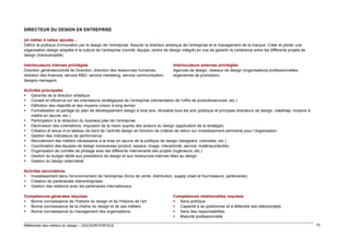 DIRECTEUR DU DESIGN EN ENTREPRISE
Un métier à valeur ajoutée…
Définir la politique d’innovation par le design de l’entreprise. Assurer la direction artistique de l’entreprise et le management de la marque. Créer et piloter une
organisation design adaptée à la culture de l’entreprise (comité, équipe, centre de design intégré) en vue de garantir la cohérence entre les différents projets de
design (transversalité)
Interlocuteurs internes privilégiés
Direction générale/comité de Direction, direction des ressources humaines,
direction des finances, service R&D, service marketing, service communication,
designs managers

Interlocuteurs externes privilégiés
Agences de design, réseaux de design (organisations professionnelles,
organismes de promotion)

Activités principales
 Garantie de la direction artistique
 Conseil et influence sur les orientations stratégiques de l’entreprise (réorientation de l’offre de produits/services, etc.)
 Définition des objectifs et des moyens (vision à long terme)
 Formalisation et partage du plan de développement design à trois ans, révisable tous les ans (politique et principes directeurs de design, roadmap, moyens à
mettre en œuvre, etc.)
 Participation à la rédaction du business plan de l’entreprise
 Déclinaison des orientations, impulsion de la vision auprès des acteurs du design (application de la stratégie)
 Création et tenue d’un tableau de bord de l’activité design en fonction de critères de retour sur investissement pertinents pour l’organisation
 Gestion des indicateurs de performance
 Recrutement des métiers nécessaires à la mise en œuvre de la politique de design (designers, coloristes, etc.)
 Coordination des équipes de design transverses (produit, espace, image, interactivité, service, matériaux/textile)
 Organisation de comités de pilotage avec les différents intervenants des projets (ingénieurs, etc.)
 Gestion du budget dédié aux prestations de design et aux ressources internes liées au design
 Gestion du design externalisé
Activités secondaires
 Investissement dans l’environnement de l’entreprise (force de vente, distribution, supply chain et fournisseurs, partenaires)
 Création de partenariats interentreprises
 Gestion des relations avec les partenaires internationaux
Compétences générales requises
 Bonne connaissance de l’histoire du design et de l’histoire de l’art
 Bonne connaissance de la chaîne du design et de ses métiers
 Bonne connaissance du management des organisations

Référentiel des métiers du design – DGCIS/INTERFACE

Compétences relationnelles requises
 Sens politique
 Capacité à se positionner et à défendre ses idées/projets
 Sens des responsabilités
 Maturité professionnelle
70

 