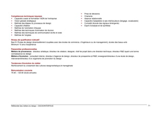Compétences techniques requises
 Capacité à saisir et formaliser l’ADN de l’entreprise
 Vision globale stratégique
 Maîtrise des étapes du processus de design
 Capacité à fédérer
 Maîtrise de l’animation d’équipe
 Maîtrise des techniques d’animation de réunion
 Maîtrise des techniques de communication écrite et orale
 Maîtrise de l’anglais








Prise de décisions
Charisme
Aisance relationnelle
Capacité d’adaptation à ses interlocuteurs (langage, vocabulaire)
Curiosité (écoute des signaux émergents)
Esprit d’analyse et de synthèse

Niveau de qualification indicatif
Bac+5. Écoles de design (éventuellement couplées avec des écoles de commerce, d’ingénieurs ou de management), écoles des beaux-arts
Minimum 10 ans d’expérience
Passerelles professionnelles
Métiers de provenance : directeur artistique, directeur de création, designer, chef de projet dans une direction technique, directeur R&D ayant une bonne
connaissance du design
Métiers d’évolution : consultant interne, directeur d’agence de design, directeur de prospective et R&D, enseignant/directeur d’une école de design,
intervenant/directeur d’un organisme de promotion du design
Tendances d’évolution du métier
Renforcement du croisement des cultures design/artistique et managériale
Rémunération courante
75 k€ – 120 k€ (bruts annuels)

Référentiel des métiers du design – DGCIS/INTERFACE

71

 