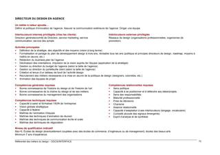 DIRECTEUR DU DESIGN EN AGENCE
Un métier à valeur ajoutée…
Définir la politique d’innovation de l’agence. Assurer la communication extérieure de l’agence. Diriger une équipe
Interlocuteurs internes privilégiés (chez les clients)
Direction générale/comité de Direction, service marketing, service
communication, service des achats

Interlocuteurs externes privilégiés
Réseaux de design (organisations professionnelles, organismes de
promotion)

Activités principales
 Définition de la stratégie, des objectifs et des moyens (vision à long terme)
 Formalisation et partage du plan de développement design à trois ans, révisable tous les ans (politique et principes directeurs de design, roadmap, moyens à
mettre en œuvre, etc.)
 Rédaction du business plan de l’agence
 Déclinaison des orientations, impulsion de la vision auprès de l’équipe (application de la stratégie)
 Gestion ou direction du budget de l’agence (selon la taille de l’agence)
 Gestion ou direction du portefeuille client (selon la taille de l’agence)
 Création et tenue d’un tableau de bord de l’activité design
 Recrutement des métiers nécessaires à la mise en œuvre de la politique de design (designers, coloristes, etc.)
 Animation des équipes de projet
Compétences générales requises
 Bonne connaissance de l’histoire du design et de l’histoire de l’art
 Bonne connaissance de la chaîne du design et de ses métiers
 Bonne connaissance du management des organisations
Compétences techniques requises
 Capacité à saisir et formaliser l’ADN de l’entreprise
 Vision globale stratégique
 Capacité à fédérer
 Maîtrise de l’animation d’équipe
 Maîtrise des techniques d’animation de réunion
 Maîtrise des techniques de communication écrite et orale
 Maîtrise des techniques de négociation

Compétences relationnelles requises
 Sens politique
 Capacité à se positionner et à défendre ses idées/projets
 Sens des responsabilités
 Maturité professionnelle
 Prise de décisions
 Charisme
 Aisance relationnelle
 Capacité d’adaptation à ses interlocuteurs (langage, vocabulaire)
 Curiosité (écoute des signaux émergents)
 Esprit d’analyse et de synthèse

Niveau de qualification indicatif
Bac+5. Écoles de design (éventuellement couplées avec des écoles de commerce, d’ingénieurs ou de management), écoles des beaux-arts
Minimum 7 ans d’expérience
Référentiel des métiers du design – DGCIS/INTERFACE

72

 