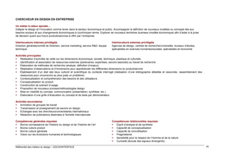 CHERCHEUR EN DESIGN EN ENTREPRISE
Un métier à valeur ajoutée…
Intégrer le design et l’innovation comme levier dans le secteur économique et public. Accompagner la définition de nouveaux modèles ou concepts liés aux
besoins sociaux et aux changements économiques à court/moyen terme. Explorer de nouveaux territoires business (modèle économique) afin d’aider à la prise
de décision quant aux futurs produits/services à offrir par l’entreprise
Interlocuteurs internes privilégiés
Direction générale/comité de Direction, service marketing, service R&D, équipe
technique

Interlocuteurs externes privilégiés
Agences de design, centres de recherche/universités, bureaux d’études,
spécialistes en sciences humaines/sociales, spécialistes en économie

Activités principales
 Réalisation d’activités de veille sur les dimensions économique, sociale, technique, plastique et culturelle
 Identification et association de ressources externes (partenaires, expertises, savoirs associés) au travail de recherche
 Élaboration de méthodes de recherche (analyse, définition d’enjeux)
 Réalisation d’observations et d’immersions pour appréhender les différentes dimensions du produit/service
 Établissement d’un état des lieux culturel et scientifique du contexte interrogé (réalisation d’une bibliographie détaillée et raisonnée, rassemblement des
ressources pour circonscrire au plus juste un problème)
 Contextualisation et compréhension des besoins et des utilisateurs
 Conceptualisation du produit
 Construction de scénarii d’usage
 Proposition de nouveaux process/méthodologies design
 Mise en visibilité du concept, communication (présentation, synthèse, etc.)
 Élaboration d’une grille d’évaluation du concept et de tests par démonstrateur
Activités secondaires
 Animation de groupes de travail
 Transmission et enseignement de savoirs en design
 Échanges avec les chercheurs/universitaires internationaux
 Rédaction de publications destinées à l’échelle internationale
Compétences générales requises
 Bonne connaissance de l’histoire du design et de l’histoire de l’art
 Bonne culture produit
 Bonne culture générale
 Vision sur les évolutions humaines et technologiques

Référentiel des métiers du design – DGCIS/INTERFACE

Compétences relationnelles requises
 Esprit d’analyse et de synthèse
 Capacité de conceptualisation
 Capacité de concrétisation
 Pragmatisme
 Sensibilité pour le respect de l’Homme et de la nature
 Curiosité (écoute des signaux émergents)
79

 