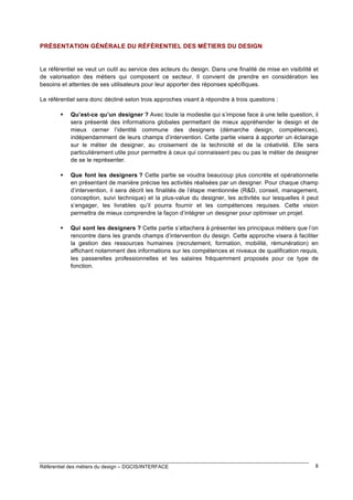 PRÉSENTATION GÉNÉRALE DU RÉFÉRENTIEL DES MÉTIERS DU DESIGN

Le référentiel se veut un outil au service des acteurs du design. Dans une finalité de mise en visibilité et
de valorisation des métiers qui composent ce secteur. Il convient de prendre en considération les
besoins et attentes de ses utilisateurs pour leur apporter des réponses spécifiques.
Le référentiel sera donc décliné selon trois approches visant à répondre à trois questions :


Qu’est-ce qu’un designer ? Avec toute la modestie qui s’impose face à une telle question, il
sera présenté des informations globales permettant de mieux appréhender le design et de
mieux cerner l’identité commune des designers (démarche design, compétences),
indépendamment de leurs champs d’intervention. Cette partie visera à apporter un éclairage
sur le métier de designer, au croisement de la technicité et de la créativité. Elle sera
particulièrement utile pour permettre à ceux qui connaissent peu ou pas le métier de designer
de se le représenter.



Que font les designers ? Cette partie se voudra beaucoup plus concrète et opérationnelle
en présentant de manière précise les activités réalisées par un designer. Pour chaque champ
d’intervention, il sera décrit les finalités de l’étape mentionnée (R&D, conseil, management,
conception, suivi technique) et la plus-value du designer, les activités sur lesquelles il peut
s’engager, les livrables qu’il pourra fournir et les compétences requises. Cette vision
permettra de mieux comprendre la façon d’intégrer un designer pour optimiser un projet.



Qui sont les designers ? Cette partie s’attachera à présenter les principaux métiers que l’on
rencontre dans les grands champs d’intervention du design. Cette approche visera à faciliter
la gestion des ressources humaines (recrutement, formation, mobilité, rémunération) en
affichant notamment des informations sur les compétences et niveaux de qualification requis,
les passerelles professionnelles et les salaires fréquemment proposés pour ce type de
fonction.

Référentiel des métiers du design – DGCIS/INTERFACE

8

 