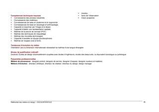 Compétences techniques requises
 Connaissance des process industriels
 Connaissance des matériaux
 Connaissances de base en anatomie et en ergonomie
 Connaissances de base en sociologie et anthropologie
 Capacité à s’exprimer par l’image et le dessin
 Capacité à établir une représentation spatiale
 Maîtrise de la preuve de concept (POC)
 Maîtrise des techniques de maquettage
 Maîtrise des nouvelles technologies
 Capacité à travailler en équipe pluridisciplinaire
 Maîtrise de l’anglais (oral et écrit)





Intuition
Sens de l’observation
Vision projective

Tendances d’évolution du métier
Orientation vers la dimension internationale nécessitant la maîtrise d’une langue étrangère
Niveau de qualification indicatif
Doctorat. Écoles de design (éventuellement couplées avec écoles d’ingénieurs), écoles des beaux-arts, ou équivalent sociologue ou politologue
Passerelles professionnelles
Métiers de provenance : designer produit, designer de service, designer d’espace, designer couleurs et matières
Métiers d’évolution : directeur artistique, directeur de création, directeur du design, design manager

Référentiel des métiers du design – DGCIS/INTERFACE

80

 