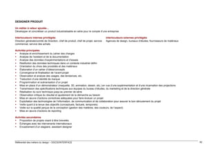 DESIGNER PRODUIT
Un métier à valeur ajoutée…
Développer et concrétiser un produit industrialisable en série pour le compte d’une entreprise
Interlocuteurs internes privilégiés
Direction générale/comité de Direction, chef de produit, chef de projet, service
commercial, service des achats

Interlocuteurs externes privilégiés
Agences de design, bureaux d’études, fournisseurs de matériaux

Activités principales
 Analyse et enrichissement du cahier des charges
 Analyse de l’existant et de la documentation
 Analyse des données d’expérimentations et d’essais
 Restitution des données techniques dans un contexte industriel défini
 Orientation du choix des procédés et des matériaux
 Élaboration d’un cahier d’idées/concepts
 Convergence et finalisation de l’avant-projet
 Observation et analyse des usages, des tendances, etc.
 Traduction d’une identité de marque
 Programmation et scénarisation d’un projet
 Mise en place d’un démonstrateur (maquette, 3D, animation, dessin, etc.) en vue d’une expérimentation et d’une incarnation des projections
 Transmission des spécifications techniques aux équipes du bureau d’études, du marketing et de la direction générale
 Réalisation du suivi technique jusqu’au premier de série
 Observation critique du résultat et ajustement de la démarche au besoin
 Mise en œuvre d’actions correctives adéquates pour faire évoluer un projet
 Exploitation des technologies de l’information, de communication et de collaboration pour assurer le bon déroulement du projet
 Veille quant à la tenue des objectifs (conceptuels, factuels, temporels)
 Veille sur la qualité perçue de la conception (gestion des matières, des couleurs, de l’aspect)
 Mise en œuvre d’actions de reporting
Activités secondaires
 Proposition de projets visant à être brevetés
 Échanges avec les intervenants internationaux
 Encadrement d’un stagiaire, assistant designer

Référentiel des métiers du design – DGCIS/INTERFACE

82

 