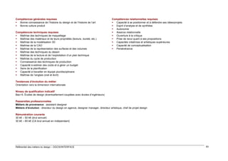 Compétences générales requises
 Bonne connaissance de l’histoire du design et de l’histoire de l’art
 Bonne culture produit
Compétences techniques requises
 Maîtrise des techniques de maquettage
 Maîtrise des matériaux et de leurs propriétés (texture, dureté, etc.)
 Maîtrise de la modélisation 3D
 Maîtrise de la CAO
 Maîtrise de la représentation des surfaces et des volumes
 Maîtrise des techniques du dessin
 Maîtrise de la lecture et de l’exploitation d’un plan technique
 Maîtrise du cycle de production
 Connaissance des techniques de production
 Capacité à estimer des coûts et à gérer un budget
 Sens de la planification
 Capacité à travailler en équipe pluridisciplinaire
 Maîtrise de l’anglais (oral et écrit)

Compétences relationnelles requises
 Capacité à se positionner et à défendre ses idées/projets
 Esprit d’analyse et de synthèse
 Autonomie
 Aisance relationnelle
 Ouverture à la critique
 Prise de recul quant à ses propositions
 Capacités créatrices et artistiques supérieures
 Capacité de conceptualisation
 Persévérance

Tendances d’évolution du métier
Orientation vers la dimension internationale
Niveau de qualification indicatif
Bac+5. Écoles de design (éventuellement couplées avec écoles d’ingénieurs)
Passerelles professionnelles
Métiers de provenance : assistant designer
Métiers d’évolution : directeur du design en agence, designer manager, directeur artistique, chef de projet design
Rémunération courante
30 k€ – 50 k€ (brut annuel)
30 k€ – 65 k€ (CA brut annuel en indépendant)

Référentiel des métiers du design – DGCIS/INTERFACE

83

 