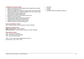 Compétences techniques requises
 Maîtrise des logiciels de la chaîne graphique et des images fixes ou animées
 Maîtrise de la représentation 3D
 Maîtrise des langages et des logiciels de programmation print, Web, animation
 Capacité à travailler avec une variété de plateformes de communication (Web,
mobile, tablettes, panneaux, télévision, etc.)
 Connaissance des règles typographiques
 Maîtrise des techniques de communication écrite et orale
 Maîtrise du cycle de production
 Connaissance de la gestion des temps de production
 Capacité à gérer plusieurs projets simultanément
 Capacité à estimer des coûts et à gérer un budget
 Capacité à travailler en équipe pluridisciplinaire






Autonomie
Curiosité
Émotivité
Capacités créatrices et artistiques supérieures

Niveau de qualification indicatif
Bac+5. Écoles de design, écoles des beaux-arts, écoles multimédia
Passerelles professionnelles
Métiers de provenance : assistant designer
Métiers d’évolution : directeur artistique, directeur de création, réalisateur
Rémunération courante
24 k€ – 35 k€ (brut annuel) junior
30 k€ – 45 k€ (brut annuel) intermédiaire
45 k€ – 60 k€ (brut annuel) senior
20 k€ – 70 k€ (CA brut annuel en indépendant) junior/senior
Facturation jour : 150 € - 500 € - 800 €

Référentiel des métiers du design – DGCIS/INTERFACE

86

 