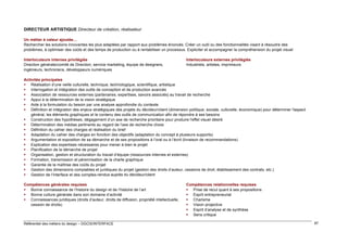 DIRECTEUR ARTISTIQUE Directeur de création, réalisateur
Un métier à valeur ajoutée…
Rechercher les solutions innovantes les plus adaptées par rapport aux problèmes énoncés. Créer un outil ou des fonctionnalités visant à résoudre des
problèmes, à optimiser des coûts et des temps de production ou à rentabiliser un processus. Expliciter et accompagner la compréhension du projet visuel
Interlocuteurs internes privilégiés
Direction générale/comité de Direction, service marketing, équipe de designers,
ingénieurs, techniciens, développeurs numériques

Interlocuteurs externes privilégiés
Industriels, artistes, imprimeurs

Activités principales
 Réalisation d’une veille culturelle, technique, technologique, scientifique, artistique
 Interrogation et intégration des outils de conception et de production avancés
 Association de ressources externes (partenaires, expertises, savoirs associés) au travail de recherche
 Appui à la détermination de la vision stratégique
 Aide à la formulation du besoin par une analyse approfondie du contexte
 Définition et intégration des enjeux stratégiques des projets du décideur/client (dimension politique, sociale, culturelle, économique) pour déterminer l'aspect
général, les éléments graphiques et le contenu des outils de communication afin de répondre à ses besoins
 Construction des hypothèses, dégagement d’un axe de recherche prioritaire pour produire l'effet visuel désiré
 Détermination des médias pertinents au regard de l’axe de recherche choisi
 Définition du cahier des charges et réalisation du brief
 Adaptation du cahier des charges en fonction des objectifs (adaptation du concept à plusieurs supports)
 Argumentation et exposition de sa démarche et de ses propositions à l’oral ou à l’écrit (livraison de recommandations)
 Explication des expertises nécessaires pour mener à bien le projet
 Planification de la démarche de projet
 Organisation, gestion et structuration du travail d’équipe (ressources internes et externes)
 Formation, transmission et pérennisation de la charte graphique
 Garantie de la maîtrise des coûts du projet
 Gestion des dimensions comptables et juridiques du projet (gestion des droits d’auteur, cessions de droit, établissement des contrats, etc.)
 Gestion de l’interface et des comptes-rendus auprès du décideur/client
Compétences générales requises
 Bonne connaissance de l’histoire du design et de l’histoire de l’art
 Bonne culture générale dans son domaine d’activité
 Connaissances juridiques (droits d’auteur, droits de diffusion, propriété intellectuelle,
cession de droits)

Référentiel des métiers du design – DGCIS/INTERFACE

Compétences relationnelles requises
 Prise de recul quant à ses propositions
 Esprit entrepreneurial
 Charisme
 Vision projective
 Esprit d’analyse et de synthèse
 Sens critique
87

 