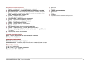 Compétences techniques requises
 Capacité à s’intégrer dans une chaîne (graphique, production)
 Maîtrise des logiciels de la chaîne graphique et des images fixes ou animées
 Maîtrise des langages et des logiciels de programmation print, Web, animation
 Capacité à travailler avec une variété de plateformes de communication (Web,
mobile, tablettes, panneaux, télévision, etc.)
 Capacité à capitaliser ses sensations
 Maîtrise du cycle de production
 Connaissance de la gestion des temps de production
 Capacité à estimer des coûts et à gérer un budget
 Capacité à gérer plusieurs projets simultanément
 Capacité à gérer des équipes créatives
 Capacité à travailler en équipe pluridisciplinaire
 Capacité à fédérer
 Maîtrise des techniques de communication écrite et orale
 Capacité à clarifier ses propos auprès de différents interlocuteurs
 Connaissance des règles d’établissement des contrats (avec une spécificité pour
l’animation)
 Connaissances de base en comptabilité

Niveau de qualification indicatif
Bac+5. Écoles de design, écoles des beaux-arts, écoles multimédia
Minimum 7 ans d’expérience









Autonomie
Curiosité
Capacité de conceptualisation
Pragmatisme
Écoute
Empathie
Capacités créatrices et artistiques supérieures

Passerelles professionnelles
Métiers de provenance : designer graphique
Métiers d’évolution : directeur du design en entreprise ou en agence, design manager
Rémunération courante
45 k€ – 65 k€ (brut annuel)
60 k€ – 110 k€ (CA brut annuel en indépendant)
Facturation jour : 150 € - 500 € - 800 €

Référentiel des métiers du design – DGCIS/INTERFACE

88

 