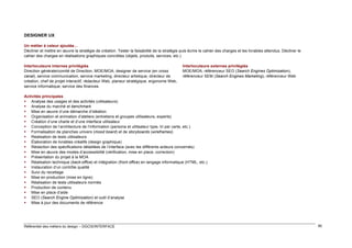 DESIGNER UX
Un métier à valeur ajoutée…
Décliner et mettre en œuvre la stratégie de création. Tester la faisabilité de la stratégie puis écrire le cahier des charges et les livrables attendus. Décliner le
cahier des charges en réalisations graphiques concrètes (objets, produits, services, etc.)
Interlocuteurs internes privilégiés
Direction générale/comité de Direction, MOE/MOA, designer de service (en cross
canal), service communication, service marketing, directeur artistique, directeur de
création, chef de projet interactif, rédacteur Web, planeur stratégique, ergonome Web,
service informatique, service des finances

Interlocuteurs externes privilégiés
MOE/MOA, référenceur SEO (Search Engines Optimization),
référenceur SEM (Search Engines Marketing), référenceur Web

Activités principales
 Analyse des usages et des activités (utilisateurs)
 Analyse du marché et benchmark
 Mise en œuvre d’une démarche d’idéation
 Organisation et animation d’ateliers (entretiens et groupes utilisateurs, experts)
 Création d’une charte et d’une interface utilisateur
 Conception de l’architecture de l’information (persona et utilisateur type, tri par carte, etc.)
 Formalisation de planches univers (mood board) et de storyboards (wireframes)
 Réalisation de tests utilisateurs
 Élaboration de livrables créatifs (design graphique)
 Rédaction des spécifications détaillées de l’interface (avec les différents acteurs concernés)
 Mise en œuvre des modes d’accessibilité (vérification, mise en place, correction)
 Présentation du projet à la MOA
 Réalisation technique (back-office) et intégration (front office) en langage informatique (HTML, etc.)
 Instauration d’un contrôle qualité
 Suivi du recettage
 Mise en production (mise en ligne)
 Réalisation de tests utilisateurs normés
 Production de contenu
 Mise en place d’aide
 SEO (Search Engine Optimization) et outil d’analyse
 Mise à jour des documents de référence

Référentiel des métiers du design – DGCIS/INTERFACE

90

 