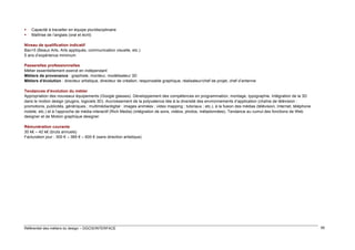


Capacité à travailler en équipe pluridisciplinaire
Maîtrise de l’anglais (oral et écrit)

Niveau de qualification indicatif
Bac+5 (Beaux Arts, Arts appliqués, communication visuelle, etc.)
5 ans d’expérience minimum
Passerelles professionnelles
Métier essentiellement exercé en indépendant
Métiers de provenance : graphiste, monteur, modélisateur 3D
Métiers d’évolution : directeur artistique, directeur de création, responsable graphique, réalisateur/chef de projet, chef d’antenne
Tendances d’évolution du métier
Appropriation des nouveaux équipements (Google glasses). Développement des compétences en programmation, montage, typographie. Intégration de la 3D
dans le motion design (plugins, logiciels 3D). Accroissement de la polyvalence liée à la diversité des environnements d’application (chaîne de télévision :
promotions, publicités, génériques ; multimédia/digital : images animées ; video mapping ; tutoriaux ; etc.), à la fusion des médias (télévision, Internet, téléphone
mobile, etc.) et à l’approche de média interactif (Rich Media) (intégration de sons, vidéos, photos, métadonnées). Tendance au cumul des fonctions de Web
designer et de Motion graphique designer
Rémunération courante
30 k€ – 42 k€ (bruts annuels)
Facturation jour : 300 € – 385 € – 600 € (sans direction artistique)

Référentiel des métiers du design – DGCIS/INTERFACE

95

 