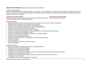 DIRECTEUR ARTISTIQUE Directeur de création, directeur de production
Un métier à valeur ajoutée…
Élaborer une stratégie innovante de l’entreprise/orientation de la marque en vue d’accompagner l’entreprise dans son développement stratégique et économique.
Assurer l’innovation pure et la veille stratégique. Encadrer, accompagner, organiser les activités et le pilotage des équipes (et des compétences individuelles et
collectives) en fonction de la stratégie
Interlocuteurs internes privilégiés
Direction générale/comité de Direction, directeur technique, service marketing, ingénieurs,
service communication, planeur stratégique, ergonomes

Interlocuteurs externes privilégiés
Artistes, prestataires/sous-traitants

Activités principales
 Mise en place d’expérimentations avec des laboratoires de recherche dans le cadre de la recherche fondamentale
 Réalisation d’une veille continue et d’une analyse de la concurrence
 Analyse d’études sociologiques, ethnographiques, anthropologiques, etc.
 Analyse des nouveaux usages et des nouveaux supports/techniques/innovation
 Analyse des besoins et du positionnement de l’entreprise
 Analyse de l’existant/audit (ADN de la marque, cible, e-réputation)
 Émission de recommandations stratégiques (en termes opérationnel, communicationnel, digital e-réputation…)
 Définition de l’orientation/vision stratégique en design
 Conception de la stratégie de communication (moyens de communication/supports)
 Mise en œuvre d’une démarche d’idéation
 Recrutement, pilotage et évaluation des équipes
 Formation et tutorat (transmission du métier) auprès des membres de l’équipe design
 Motivation des équipes
 Fixation des objectifs
 Mise en place du changement et/ou de nouveaux process
 Contrôle des résultats
Activités secondaires
 Mise en œuvre d’actions de formation/communication (portage/vulgarisation)
 Réalisation de tests de concept de prototypes
 Implication dans la communication scientifique
 Implication dans des démarches d’innovation
 Intervention dans le développement d’affaires (orienté vers le commercial) et le marketing de ses idées auprès de la MOA
 Participation à des projets de design de service
 Conception et mise en place d’audit (questionnaire, cahier des charges et revalidation auprès de la MOA)
 Accompagnement du changement
 Participation à la réflexion autour de la politique de marketing
Référentiel des métiers du design – DGCIS/INTERFACE

96

 