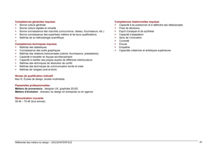 Compétences générales requises
 Bonne culture générale
 Bonne culture digitale et virtuelle
 Bonne connaissance des marchés (concurrence, réseau, fournisseurs, etc.)
 Bonne connaissance des expertises métiers et de leurs qualifications
 Maîtrise de la méthodologie scientifique

Compétences techniques requises
 Maîtrise des statistiques
 Connaissance des outils graphiques
 Maîtrise des relations transversales (clients, fournisseurs, prestataires)
 Capacité à travailler en équipe pluridisciplinaire
 Capacité à clarifier ses propos auprès de différents interlocuteurs
 Maîtrise des techniques de résolution de conflit
 Maîtrise des techniques de communication écrite et orale
 Maîtrise de l’anglais (oral et écrit)

Compétences relationnelles requises
 Capacité à se positionner et à défendre ses idées/projets
 Prise de décisions
 Esprit d’analyse et de synthèse
 Capacité d’adaptation
 Sens de l’innovation
 Curiosité
 Écoute
 Empathie
 Capacités créatrices et artistiques supérieures

Niveau de qualification indicatif
Bac+5. Écoles de design, écoles multimédia
Passerelles professionnelles
Métiers de provenance : designer UX, graphiste 2D/3D
Métiers d’évolution : directeur du design en entreprise ou en agence
Rémunération courante
50 k€ – 70 k€ (brut annuel)

Référentiel des métiers du design – DGCIS/INTERFACE

97

 